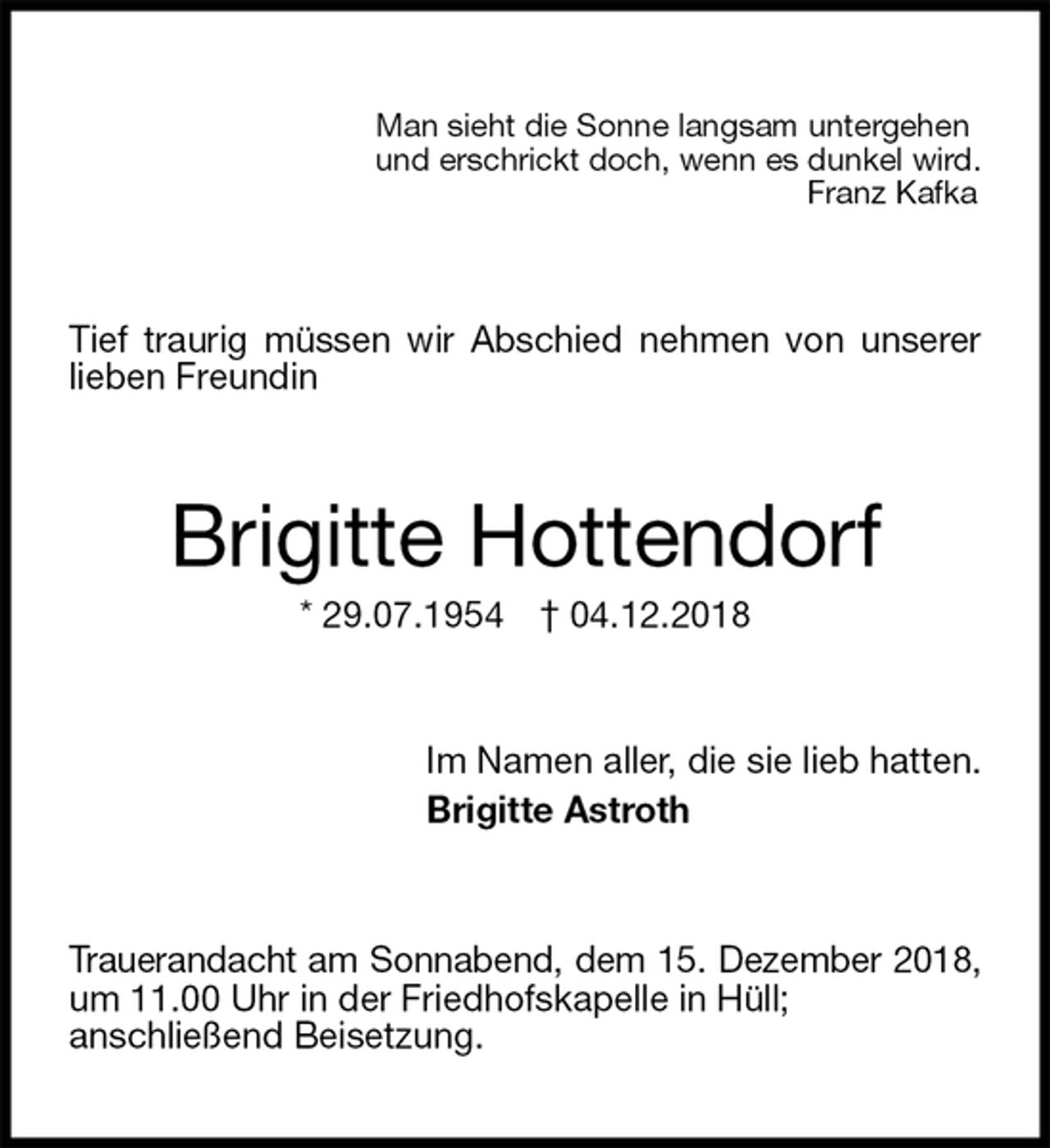 <p>Man sieht die Sonne langsam untergehen<br />und erschrickt doch, wenn es dunkel wird.<br />Franz Kafka<br />Tief traurig müssen wir Abschied nehmen von unserer lieben Freundin<br />Brigitte Hottendorf<br />* 29.07.1954 † 04.12.2018<br />Im Namen aller, die sie lieb hatten.<br />Brigitte Astroth<br />Trauerandacht am Sonnabend, dem 15. Dezember 2018, um 11.00 Uhr in der Friedhofskapelle in Hüll;<br />anschließend Beisetzung.</p>