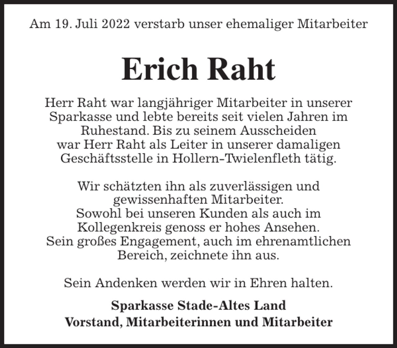 <p>Am 19. Juli 2022 verstarb unser ehemaliger Mitarbeiter</p><p>Erich Raht<br />Herr Raht war langjähriger Mitarbeiter in unserer<br />Sparkasse und lebte bereits seit vielen Jahren im<br />Ruhestand. Bis zu seinem Ausscheiden<br />war Herr Raht als Leiter in unserer damaligen<br />Geschäftsstelle in Hollern-Twielenfleth tätig.</p><p>Wir schätzten ihn als zuverlässigen und<br />gewissenhaften Mitarbeiter.<br />Sowohl bei unseren Kunden als auch im<br />Kollegenkreis genoss er hohes Ansehen.<br />Sein großes Engagement, auch im ehrenamtlichen<br />Bereich, zeichnete ihn aus.</p><p>Sein Andenken werden wir in Ehren halten.<br />Sparkasse Stade-Altes Land<br />Vorstand, Mitarbeiterinnen und Mitarbeiter</p>