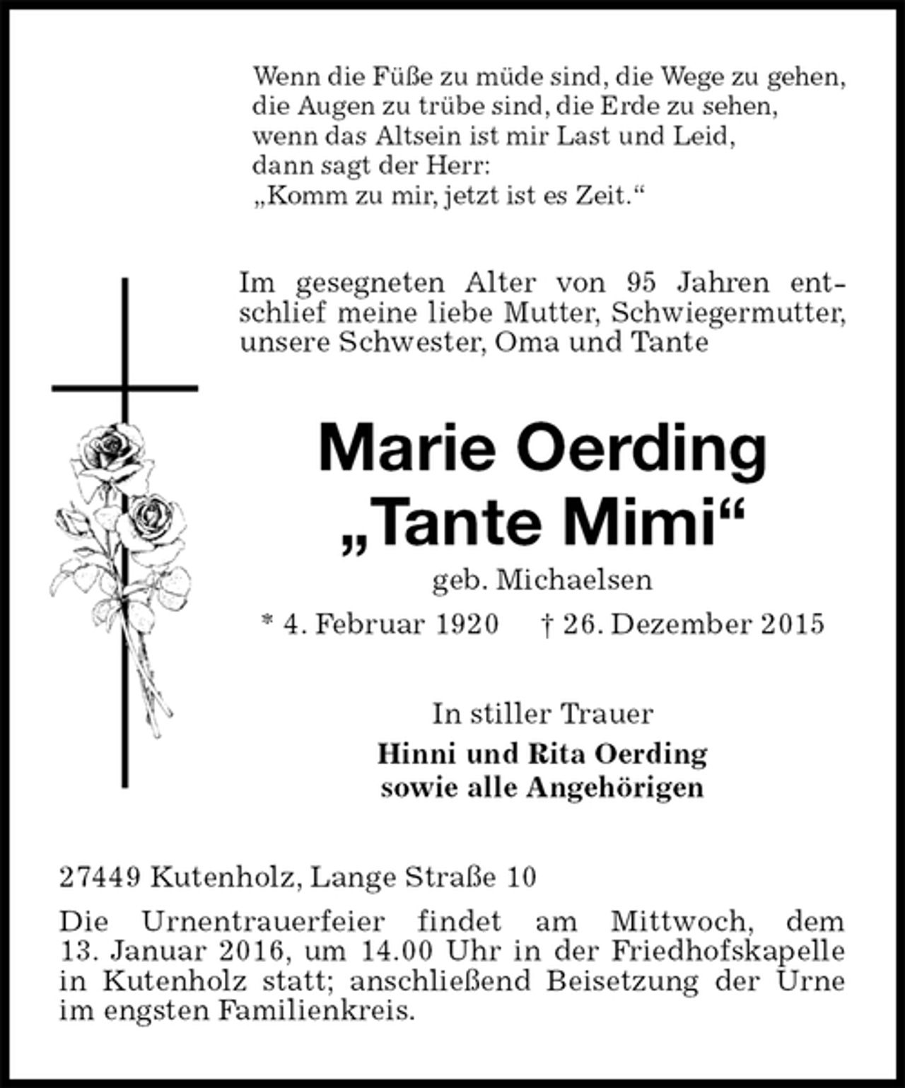 <p>Wenn die Füße zu müde sind, die Wege zu gehen,<br />die Augen zu trübe sind, die Erde zu sehen,<br />wenn das Altsein ist mir Last und Leid,<br />dann sagt der Herr:<br />„Komm zu mir, jetzt ist es Zeit.“<br />Im gesegneten Alter von 95 Jahren entschlief meine liebe Mutter, Schwiegermutter, unsere Schwester, Oma und Tante<br />Marie Oerding<br />„Tante Mimi“<br />geb. Michaelsen<br />* 4. Februar 1920 † 26. Dezember 2015<br />In stiller Trauer<br />Hinni und Rita Oerding<br />sowie alle Angehörigen<br />27449 Kutenholz, Lange Straße 10<br />Die Urnentrauerfeier findet am Mittwoch, dem<br />13. Januar 2016, um 14.00 Uhr in der Friedhofskapelle in Kutenholz statt; anschließend Beisetzung der Urne im engsten Familienkreis.</p>