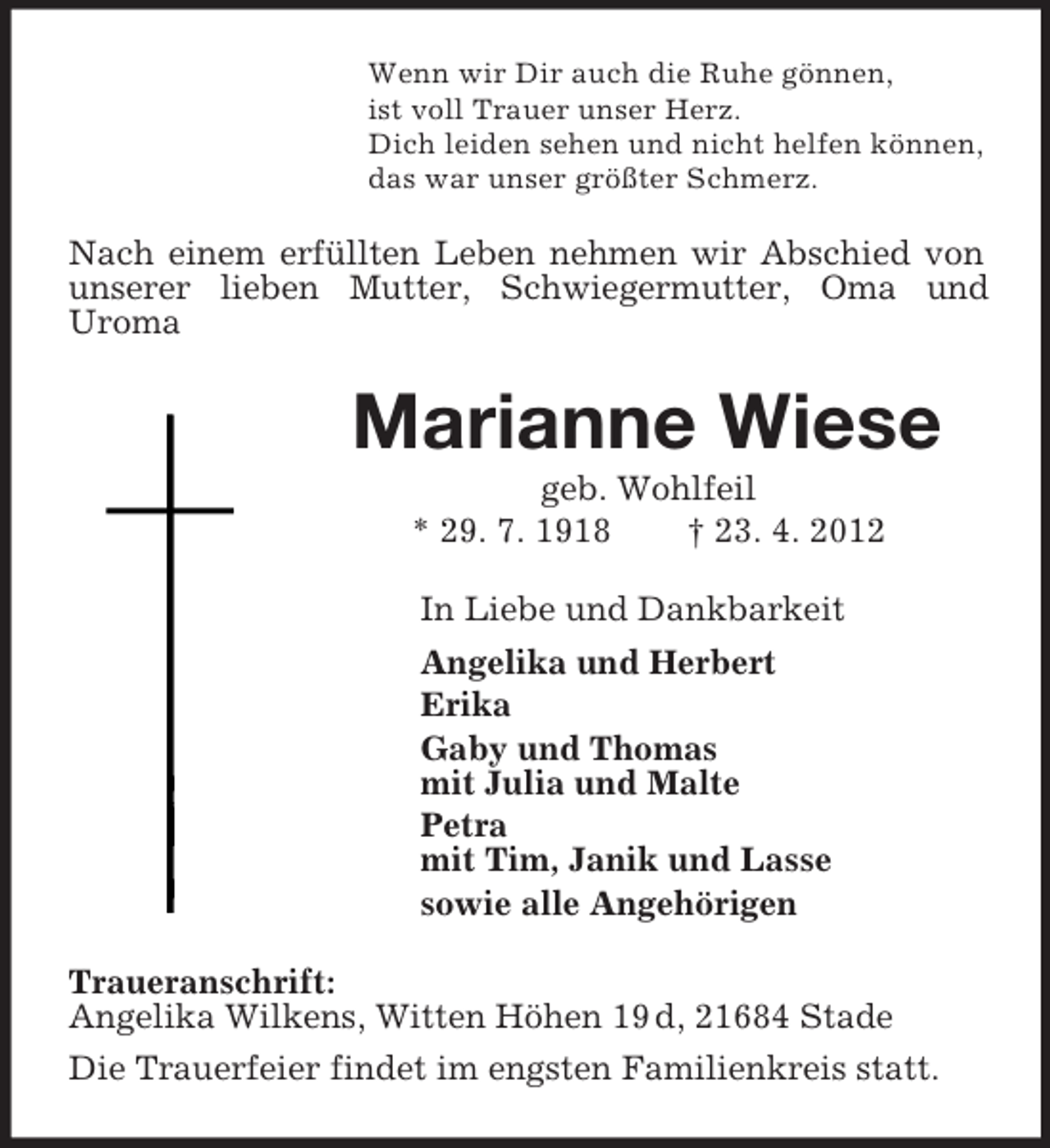 <p>Wenn wir Dir auch die Ruhe gönnen,<br />ist voll Trauer unser Herz.<br />Dich leiden sehen und nicht helfen können,<br />das war unser größter Schmerz.<br />Nach einem erfüllten Leben nehmen wir Abschied von unserer lieben Mutter, Schwiegermutter, Oma und<br />Uroma<br />Marianne Wiese<br />geb. Wohlfeil<br />* 29. 7. 1918 † 23. 4. 2012<br />In Liebe und Dankbarkeit<br />Angelika und Herbert<br />Erika<br />Gaby und Thomas<br />mit Julia und Malte<br />Petra<br />mit Tim, Janik und Lasse<br />sowie alle Angehörigen<br />Traueranschrift:<br />Angelika Wilkens, Witten Höhen 19 d, 21684 Stade<br />Die Trauerfeier findet im engsten Familienkreis statt.</p>