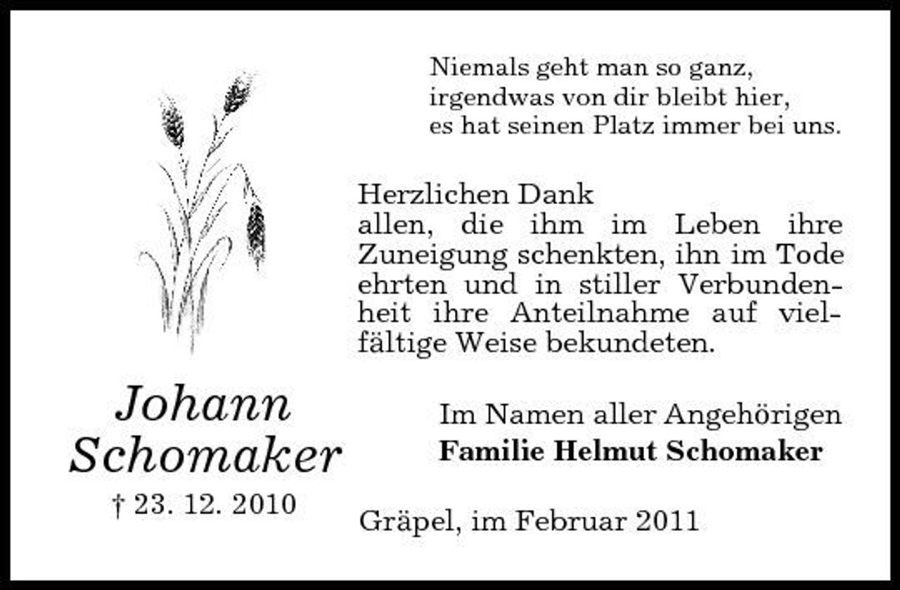 <p>Niemals geht man so ganz, irgendwas von dir bleibt hier, es hat seinen Platz immer bei uns.</p><p>Herzlichen Dank allen, die ihm im Leben ihre Zuneigung schenkten, ihn im Tode ehrten und in stiller Verbundenheit ihre Anteilnahme auf vielfältige Weise bekundeten.</p><p>Johann Schomaker<br />† 23. 12. 2010</p><p>Im Namen aller Angehörigen Familie Helmut Schomaker Gräpel, im Februar 2011</p>