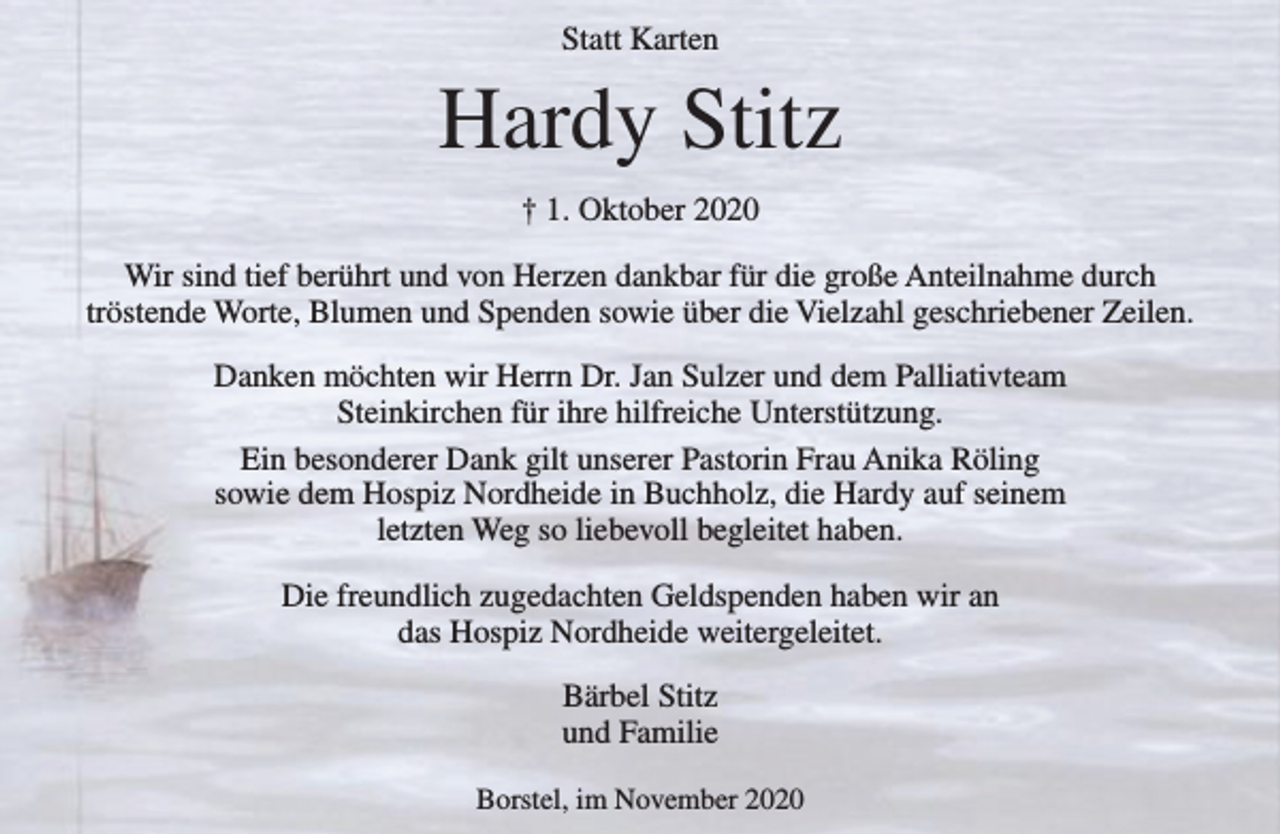 <p>Statt Karten<br />Hardy Stitz<br />† 1. Oktober 2020<br />Wir sind tief berührt und von Herzen dankbar für die große Anteilnahme<br />durch tröstende Worte, Blumen und Spenden sowie über die Vielzahl<br />geschriebener Zeilen.<br />Danken möchten wir Herrn Dr. Jan Sulzer und dem Palliativteam<br />Steinkirchen für ihre hilfreiche Unterstützung. Ein besonderer Dank gilt<br />unserer Pastorin Frau Anika Röling sowie dem Hospiz Nordheide in<br />Buchholz, die Hardy auf seinem letzten Weg so liebevoll begleitet haben.<br />Die freundlich zugedachten Geldspenden haben wir an das<br />Hospiz Nordheide weitergeleitet.<br />Bärbel Stitz<br />und Familie<br />Borstel, im November 2020</p>