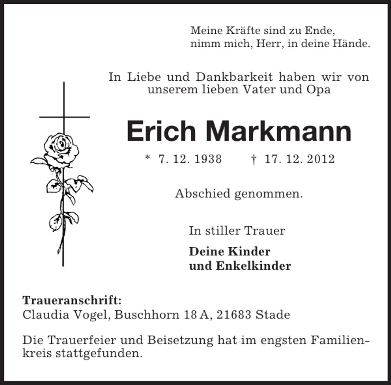 <p>Meine Kräfte sind zu Ende,<br />nimm mich, Herr, in deine Hände.<br />In Liebe und Dankbarkeit haben wir von unserem lieben Vater und Opa<br />Erich Markmann<br />* 7. 12. 1938 † 17. 12. 2012<br />Abschied genommen.<br />In stiller Trauer<br />Deine Kinder<br />und Enkelkinder<br />Traueranschrift:<br />Claudia Vogel, Buschhorn 18 A, 21683 Stade</p><p>Die Trauerfeier und Beisetzung hat im engsten Familienkreis stattgefunden.</p>