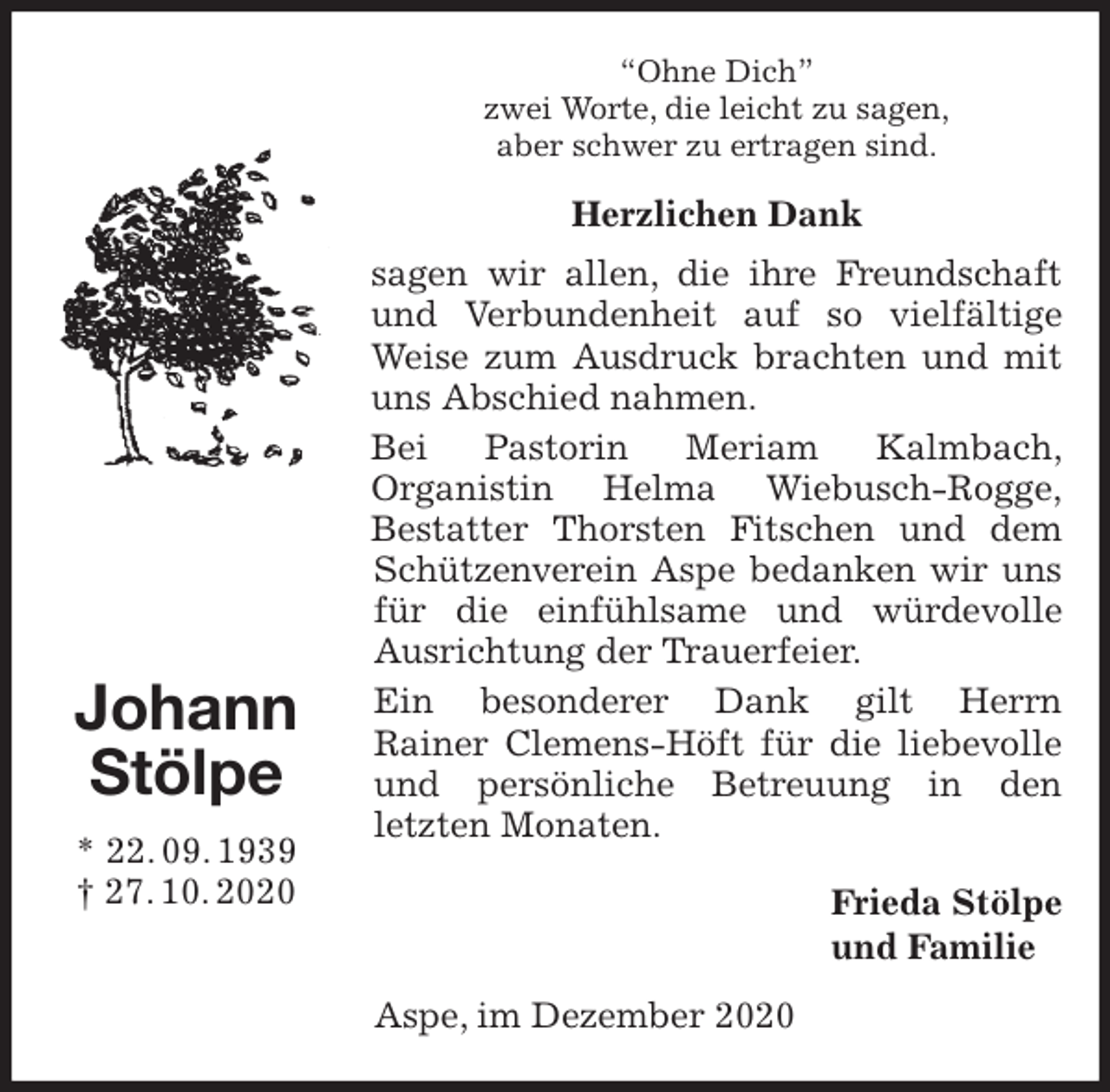 <p>“Ohne Dich”<br />zwei Worte, die leicht zu sagen,<br />aber schwer zu ertragen sind.<br />Herzlichen Dank<br />sagen wir allen, die ihre Freundschaft und Verbundenheit auf so vielfältige Weise zum Ausdruck brachten und mit uns Abschied nahmen.<br />Bei Pastorin Meriam Kalmbach,<br />Organistin Helma Wiebusch-Rogge,<br />Bestatter Thorsten Fitschen und dem Schützenverein Aspe bedanken wir uns für die einfühlsame und würdevolle Ausrichtung der Trauerfeier.<br />Ein besonderer Dank gilt Herrn<br />Rainer Clemens-Höft für die liebevolle und persönliche Betreuung in den<br />letzten Monaten.<br />Frieda Stölpe<br />und Familie<br />Aspe, im Dezember 2020<br />Johann<br />Stölpe<br />* 22. 09. 1939<br />† 27. 10. 2020</p>