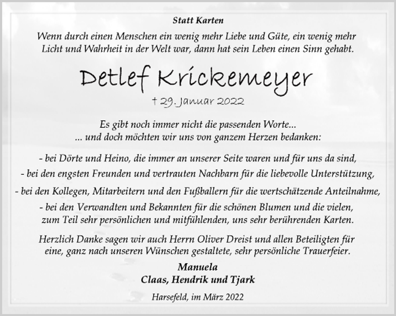 <p>Statt Karten<br />Wenn durch einen Menschen ein wenig mehr Liebe und Güte, ein wenig mehr<br />Licht und Wahrheit in der Welt war, dann hat sein Leben einen Sinn gehabt.<br />Detlef Krickemeyer<br />+ 29. Januar 2022<br />Es gibt noch immer nicht die passenden Worte...<br />... und doch möchten wir uns von ganzem Herzen bedanken:<br />- bei Dörte und Heino, die immer an unserer Seite waren und für uns da sind,<br />- bei den engsten Freunden und vertrauten Nachbarn für die liebevolle Unterstützung,<br />- bei den Kollegen, Mitarbeitern und den Fußballern für die wertschätzende Anteilnahme,<br />- bei den Verwandten und Bekannten für die schönen Blumen und die vielen,<br />zum Teil sehr persönlichen und mitfühlenden, uns sehr berührenden Karten.<br />Herzlich Danke sagen wir auch Herrn Oliver Dreist und allen Beteiligten für<br />eine, ganz nach unseren Wünschen gestaltete, sehr persönliche Trauerfeier.<br />Manuela<br />Claas, Hendrik und Tjark<br />Harsefeld, im März 2022</p>