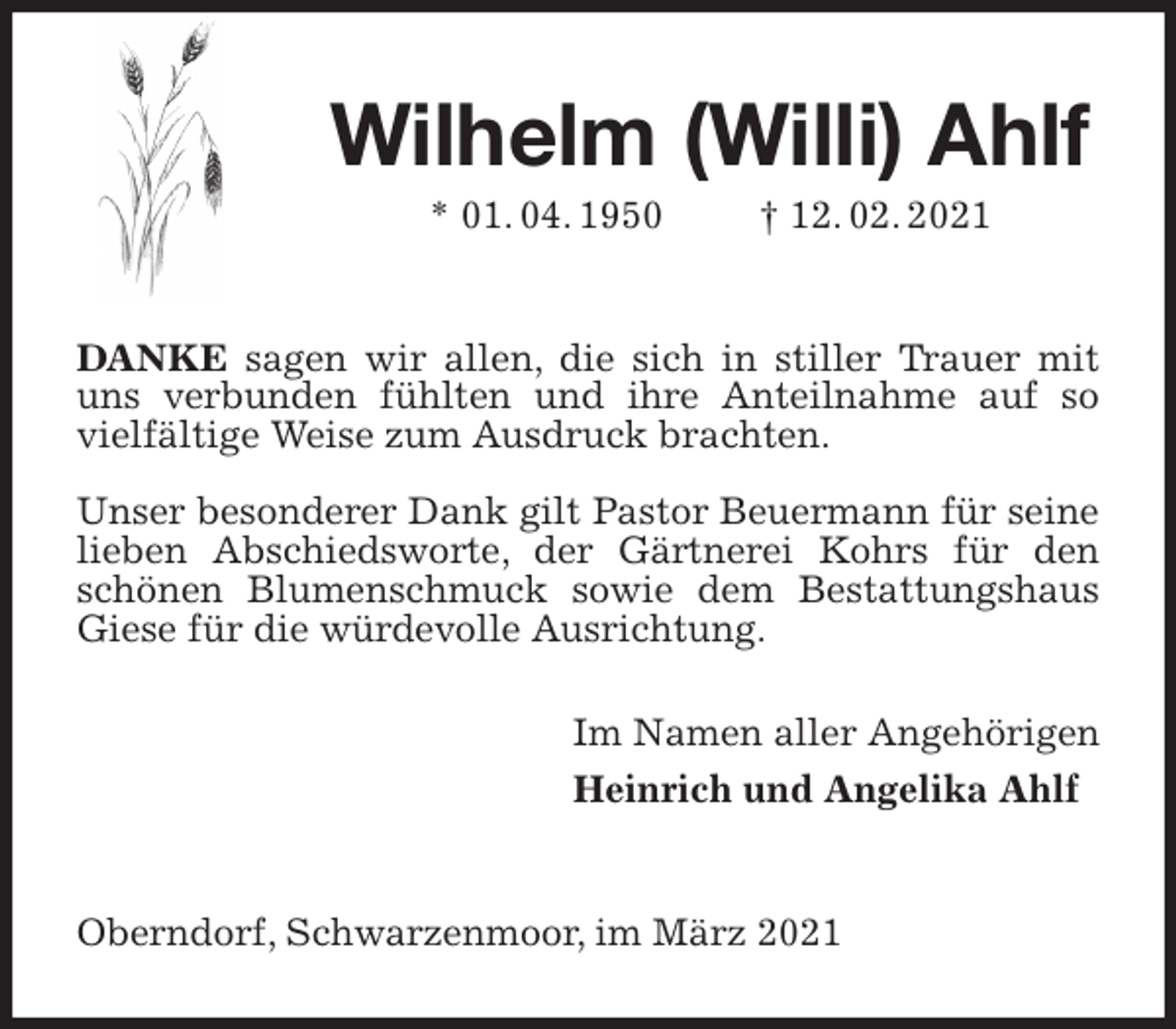 <p>Wilhelm (Willi) Ahlf<br />* 01. 04. 1950 † 12. 02. 2021<br />DANKE sagen wir allen, die sich in stiller Trauer mit uns verbunden fühlten und ihre Anteilnahme auf so vielfältige Weise zum Ausdruck brachten.</p>
<p>Unser besonderer Dank gilt Pastor Beuermann für seine lieben Abschiedsworte, der Gärtnerei Kohrs für den schönen Blumenschmuck sowie dem Bestattungshaus Giese für die würdevolle Ausrichtung.<br />Im Namen aller Angehörigen<br />Heinrich und Angelika Ahlf</p>
<p>Oberndorf, Schwarzenmoor, im März 2021</p>