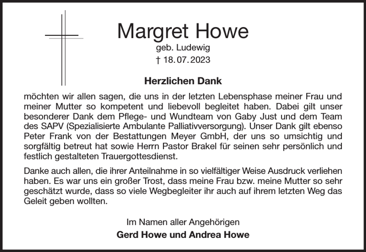 <p>Margret Howe<br />geb. Ludewig<br />† 18. 07. 2023<br />Herzlichen Dank<br />möchten wir allen sagen, die uns in der letzten Lebensphase meiner Frau und meiner Mutter so kompetent und liebevoll begleitet haben. Dabei gilt unser<br />besonderer Dank dem Pflege- und Wundteam von Gaby Just und dem Team des SAPV (Spezialisierte Ambulante Palliativversorgung). Unser Dank gilt ebenso<br />Peter Frank von der Bestattungen Meyer GmbH, der uns so umsichtig und sorgfältig betreut hat sowie Herrn Pastor Brakel für seinen sehr persönlich und festlich gestalteten Trauergottesdienst.<br />Danke auch allen, die ihrer Anteilnahme in so vielfältiger Weise Ausdruck verliehen<br />haben. Es war uns ein großer Trost, dass meine Frau bzw. meine Mutter so sehr geschätzt wurde, dass so viele Wegbegleiter ihr auch auf ihrem letzten Weg das Geleit geben wollten.<br />Im Namen aller Angehörigen<br />Gerd Howe und Andrea Howe</p>