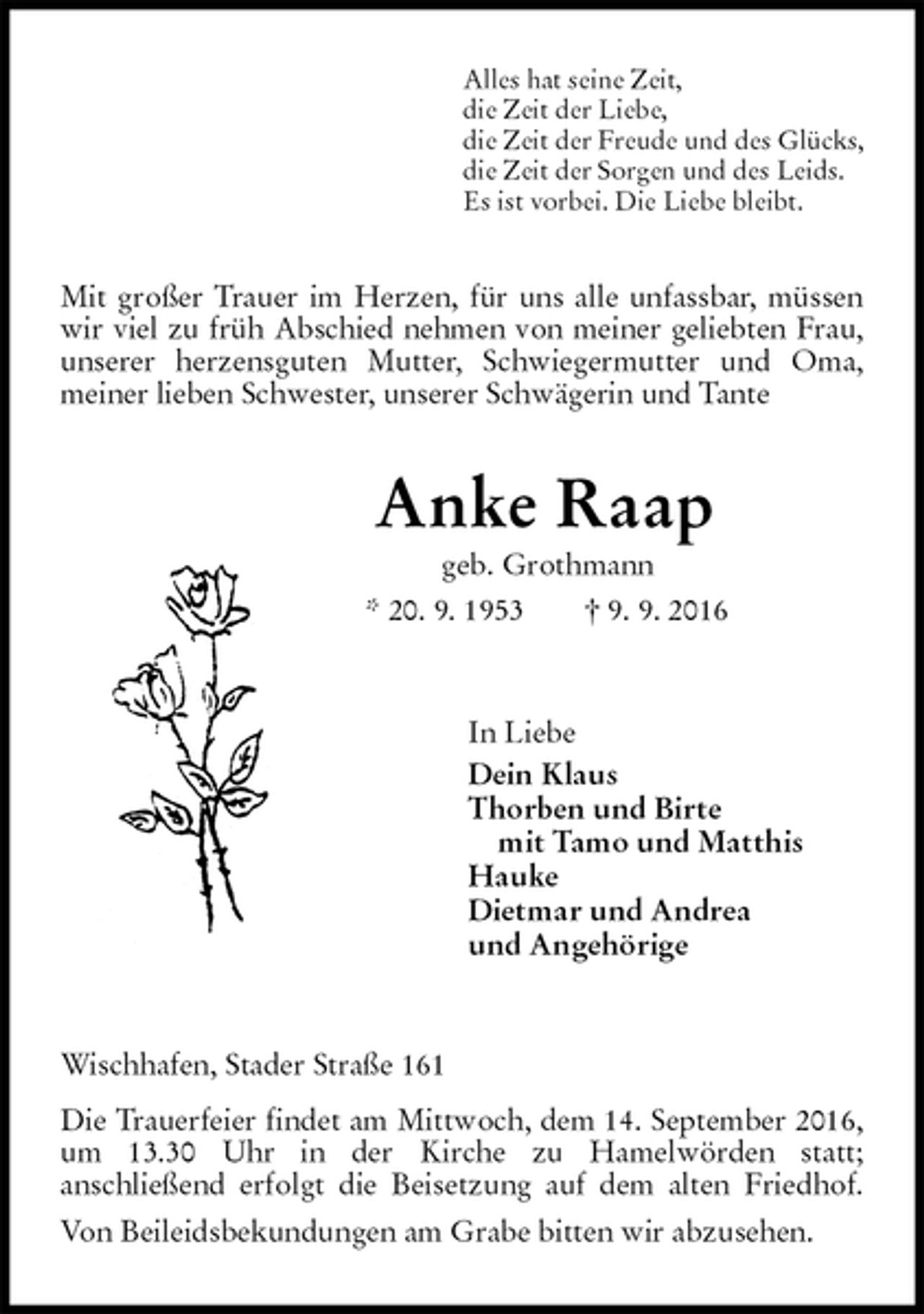 <p>Alles hat seine Zeit,<br />die Zeit der Liebe,<br />die Zeit der Freude und des Glücks,<br />die Zeit der Sorgen und des Leids.<br />Es ist vorbei. Die Liebe bleibt.<br />Mit großer Trauer im Herzen, für uns alle unfassbar, müssen wir viel zu früh Abschied nehmen von meiner geliebten Frau, unserer herzensguten Mutter, Schwiegermutter und Oma, meiner lieben Schwester, unserer Schwägerin und Tante<br />Anke Raap<br />geb. Grothmann<br />* 20. 9. 1953 † 9. 9. 2016<br />In Liebe<br />Dein Klaus<br />Thorben und Birte<br />mit Tamo und Matthis<br />Hauke<br />Dietmar und Andrea<br />und Angehörige<br />Wischhafen, Stader Straße 161<br />Die Trauerfeier findet am Mittwoch, dem 14. September 2016, um 13.30 Uhr in der Kirche zu Hamelwörden statt;<br />anschließend erfolgt die Beisetzung auf dem alten Friedhof.<br />Von Beileidsbekundungen am Grabe bitten wir abzusehen.</p>