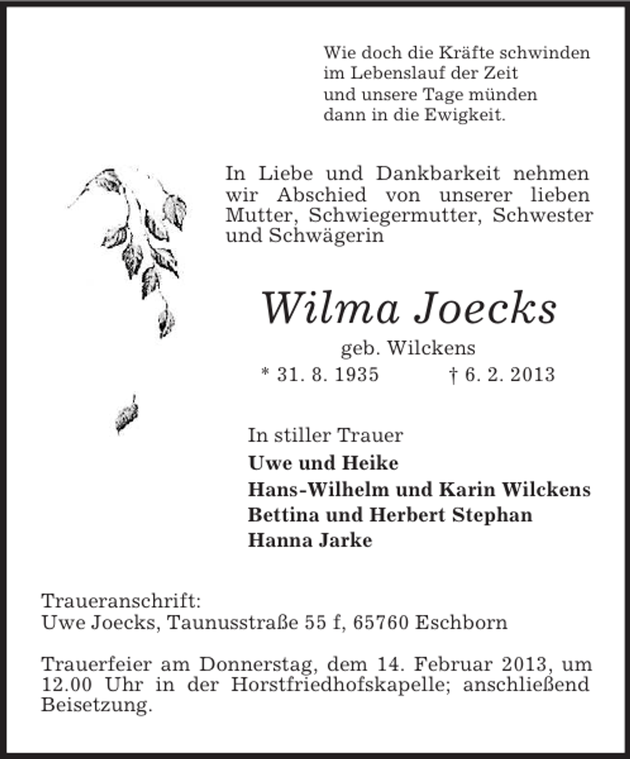 <p>Wie doch die Kräfte schwinden<br />im Lebenslauf der Zeit<br />und unsere Tage münden<br />dann in die Ewigkeit.</p><p>In Liebe und Dankbarkeit nehmen<br />wir Abschied von unserer lieben<br />Mutter, Schwiegermutter, Schwester<br />und Schwägerin</p><p>Wilma Joecks<br />geb. Wilckens<br />* 31. 8. 1935<br />† 6. 2. 2013<br />In stiller Trauer<br />Uwe und Heike<br />Hans-Wilhelm und Karin Wilckens<br />Bettina und Herbert Stephan<br />Hanna Jarke<br />Traueranschrift:<br />Uwe Joecks, Taunusstraße 55 f, 65760 Eschborn<br />Trauerfeier am Donnerstag, dem 14. Februar 2013, um<br />12.00 Uhr in der Horstfriedhofskapelle; anschließend<br />Beisetzung.</p>