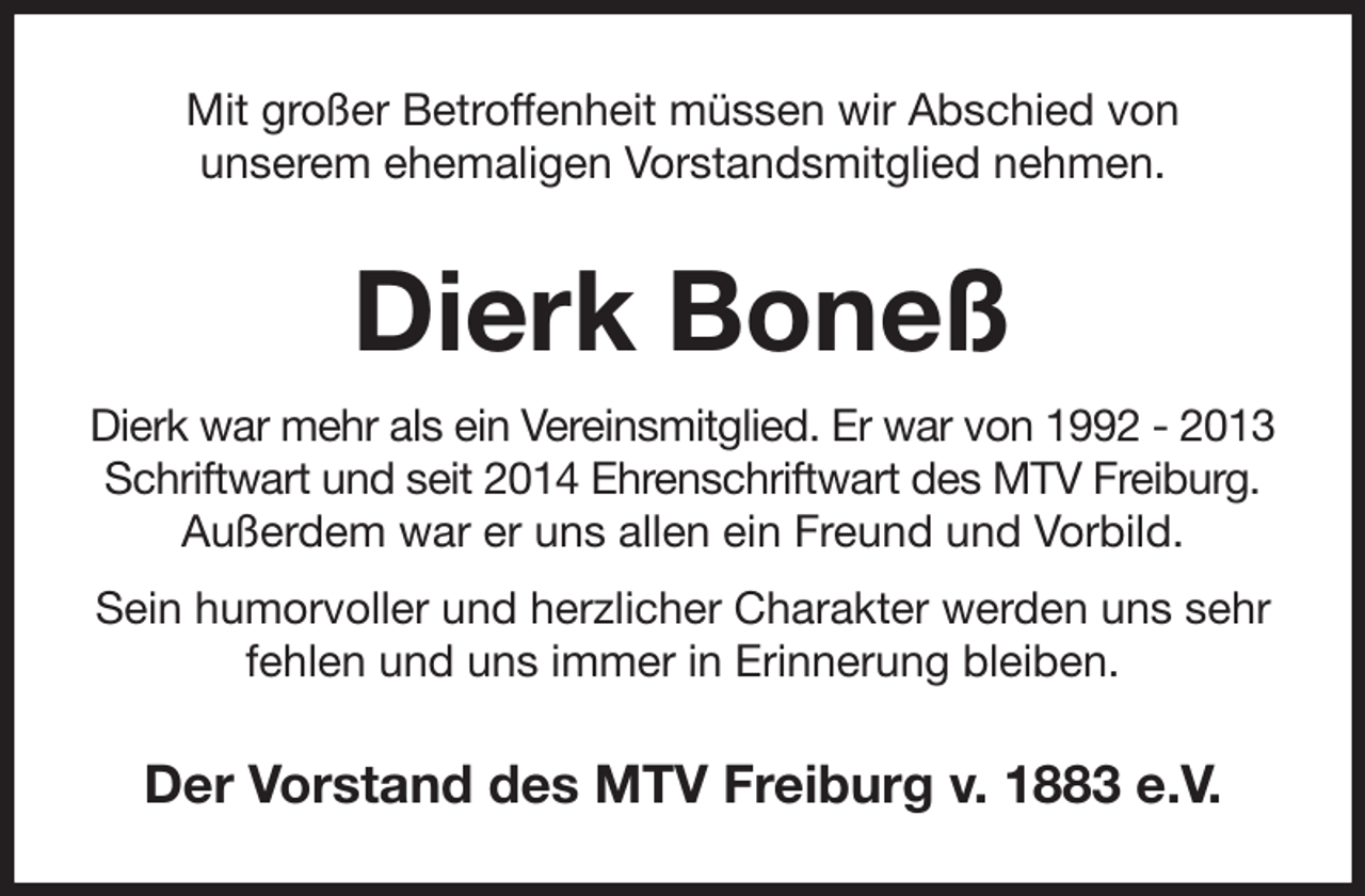 <p>Mit großer Betroffenheit müssen wir Abschied von<br />unserem ehemaligen Vorstandsmitglied nehmen.<br />Dierk Boneß<br />Dierk war mehr als ein Vereinsmitglied. Er war von 1992 - 2013 Schriftwart und seit 2014 Ehrenschriftwart des MTV Freiburg.<br />Außerdem war er uns allen ein Freund und Vorbild.<br />Sein humorvoller und herzlicher Charakter werden uns sehr fehlen und uns immer in Erinnerung bleiben.<br />Der Vorstand des MTV Freiburg v. 1883 e.V.</p>