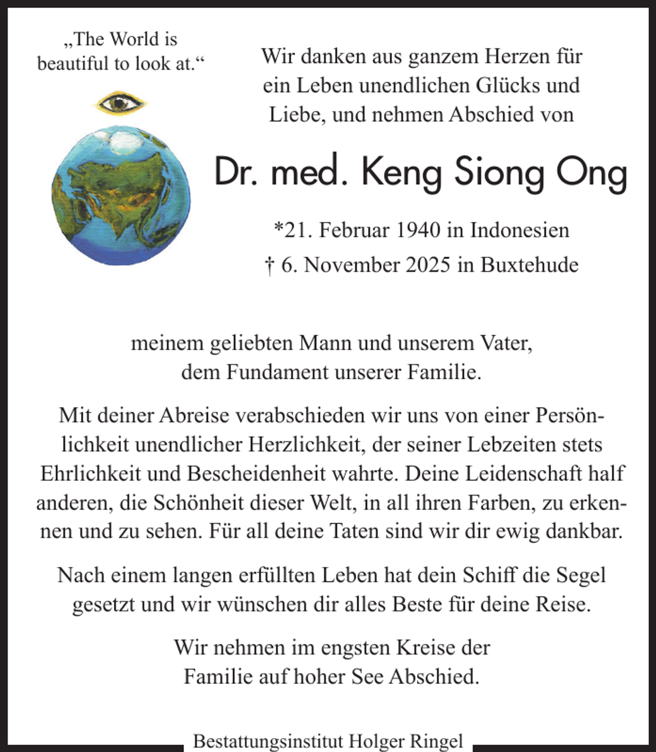 <p>„The World is<br />beautiful to look at.“</p><p>Wir danken aus ganzem Herzen für<br />ein Leben unendlichen Glücks und<br />Liebe, und nehmen Abschied von</p><p>Dr. med. Keng Siong Ong<br />*21. Februar 1940 in Indonesien<br />† 6. November 2025 in Buxtehude<br />meinem geliebten Mann und unserem Vater,<br />dem Fundament unserer Familie.<br />Mit deiner Abreise verabschieden wir uns von einer Persönlichkeit unendlicher Herzlichkeit, der seiner Lebzeiten stets<br />Ehrlichkeit und Bescheidenheit wahrte. Deine Leidenschaft half<br />anderen, die Schönheit dieser Welt, in all ihren Farben, zu erkennen und zu sehen. Für all deine Taten sind wir dir ewig dankbar.<br />Nach einem langen erfüllten Leben hat dein Schiff die Segel<br />gesetzt und wir wünschen dir alles Beste für deine Reise.<br />Wir nehmen im engsten Kreise der<br />Familie auf hoher See Abschied.<br />Bestattungsinstitut Holger Ringel</p>