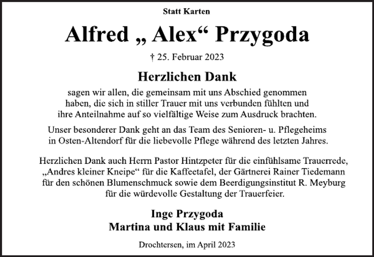 <p>Statt Karten<br />Alfred „ Alex“ Przygoda<br />† 25. Februar 2023<br />Herzlichen Dank<br />sagen wir allen, die gemeinsam mit uns Abschied genommen<br />haben, die sich in stiller Trauer mit uns verbunden fühlten und<br />ihre Anteilnahme auf so vielfältige Weise zum Ausdruck brachten.<br />Unser besonderer Dank geht an das Team des Senioren- u. Pflegeheims<br />in Osten-Altendorf für die liebevolle Pflege während des letzten Jahres.<br />Herzlichen Dank auch Herrn Pastor Hintzpeter für die einfühlsame Trauerrede,<br />„Andres kleiner Kneipe“ für die Kaffeetafel, der Gärtnerei Rainer Tiedemann<br />für den schönen Blumenschmuck sowie dem Beerdigungsinstitut R. Meyburg<br />für die würdevolle Gestaltung der Trauerfeier.<br />Inge Przygoda<br />Martina und Klaus mit Familie<br />Drochtersen, im April 2023</p>
