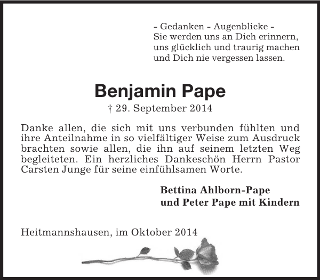 <p>- Gedanken - Augenblicke -<br />Sie werden uns an Dich erinnern,<br />uns glücklich und traurig machen<br />und Dich nie vergessen lassen.<br />Benjamin Pape<br />† 29. September 2014<br />Danke allen, die sich mit uns verbunden fühlten und<br />ihre Anteilnahme in so vielfältiger Weise zum Ausdruck brachten sowie allen, die ihn auf seinem letzten Weg<br />begleiteten. Ein herzliches Dankeschön Herrn Pastor Carsten Junge für seine einfühlsamen Worte.<br />Bettina Ahlborn-Pape<br />und Peter Pape mit Kindern<br />Heitmannshausen, im Oktober 2014</p>