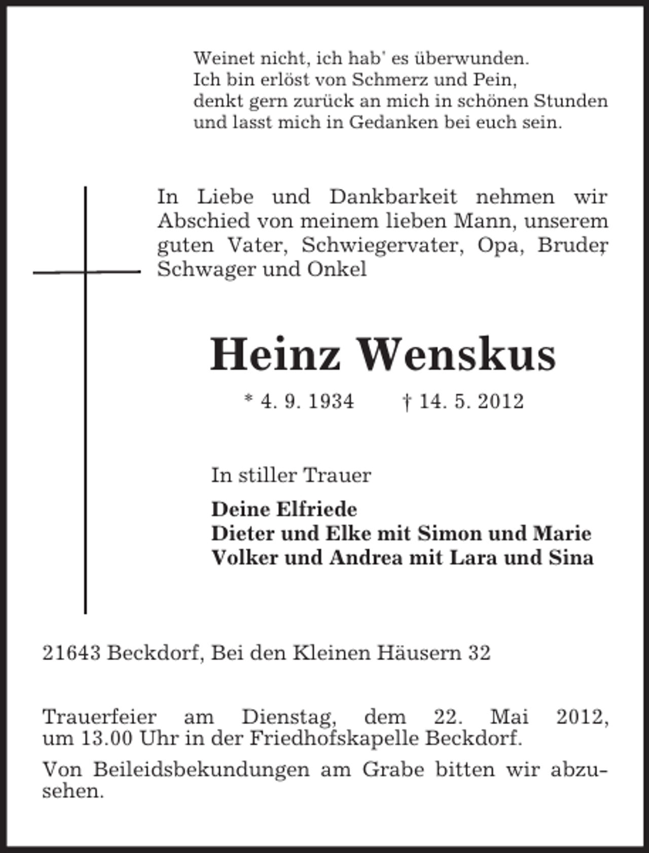 <p>Weinet nicht, ich hab' es überwunden.<br />Ich bin erlöst von Schmerz und Pein,<br />denkt gern zurück an mich in schönen Stunden<br />und lasst mich in Gedanken bei euch sein.</p><p>In Liebe und Dankbarkeit nehmen wir<br />Abschied von meinem lieben Mann, unserem<br />guten Vater, Schwiegervater, Opa, Bruder<br />,<br />Schwager und Onkel</p><p>Heinz Wenskus<br />* 4. 9. 1934</p><p>† 14. 5. 2012</p><p>In stiller Trauer<br />Deine Elfriede<br />Dieter und Elke mit Simon und Marie<br />Volker und Andrea mit Lara und Sina</p><p>21643 Beckdorf, Bei den Kleinen Häusern 32<br />Trauerfeier am Dienstag, dem 22. Mai 2012,<br />um 13.00 Uhr in der Friedhofskapelle Beckdorf.<br />Von Beileidsbekundungen am Grabe bitten wir abzusehen.</p>