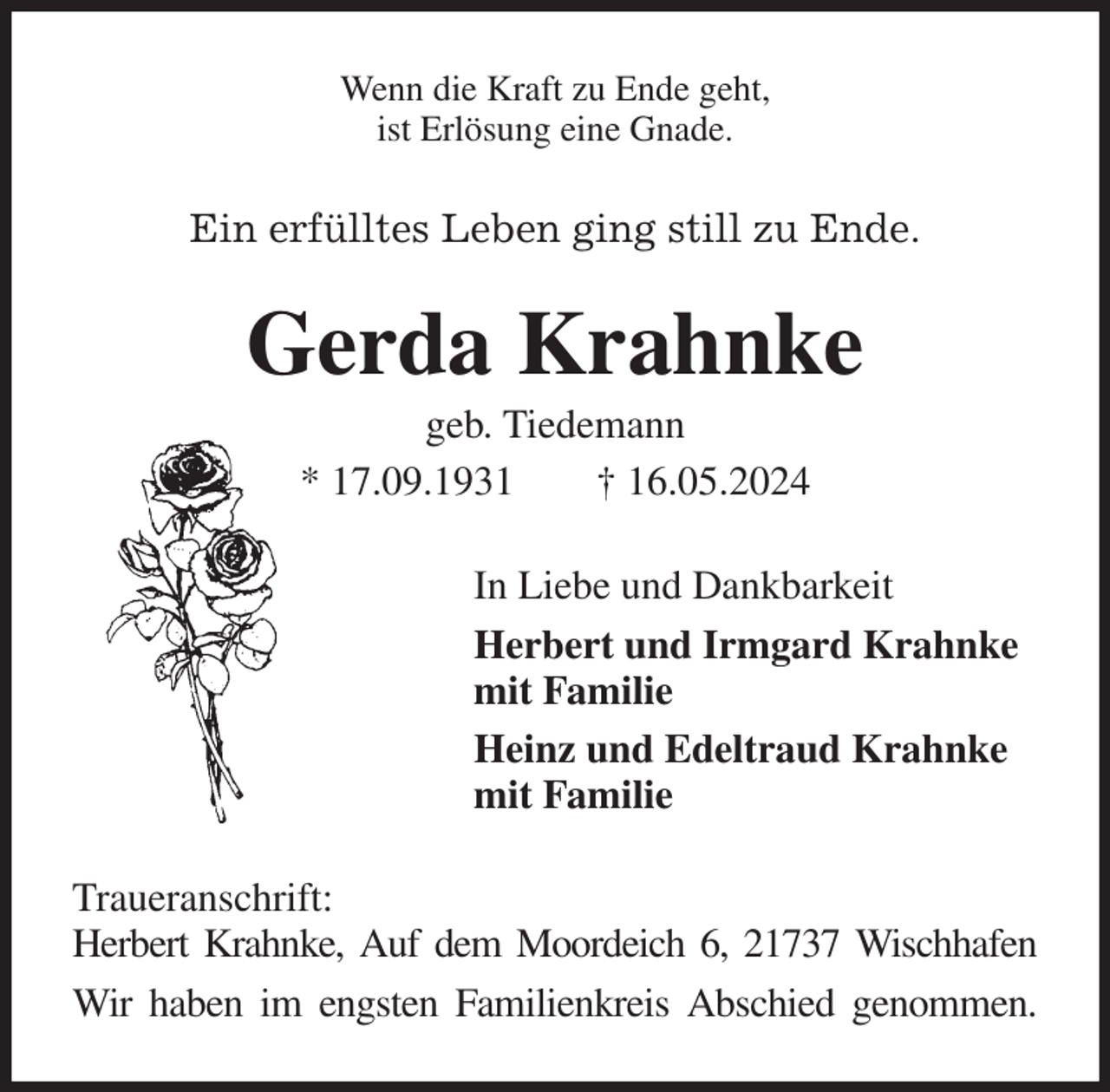 <p>Wenn die Kraft zu Ende geht,<br />ist Erlösung eine Gnade.<br />Ein erfülltes Leben ging still zu Ende.<br />Gerda Krahnke<br />geb. Tiedemann<br />* 17.09.1931 † 16.05.2024<br />In Liebe und Dankbarkeit<br />Herbert und Irmgard Krahnke<br />mit Familie<br />Heinz und Edeltraud Krahnke<br />mit Familie<br />Traueranschrift:<br />Herbert Krahnke, Auf dem Moordeich 6, 21737 Wischhafen<br />Wir haben im engsten Familienkreis Abschied genommen.</p>