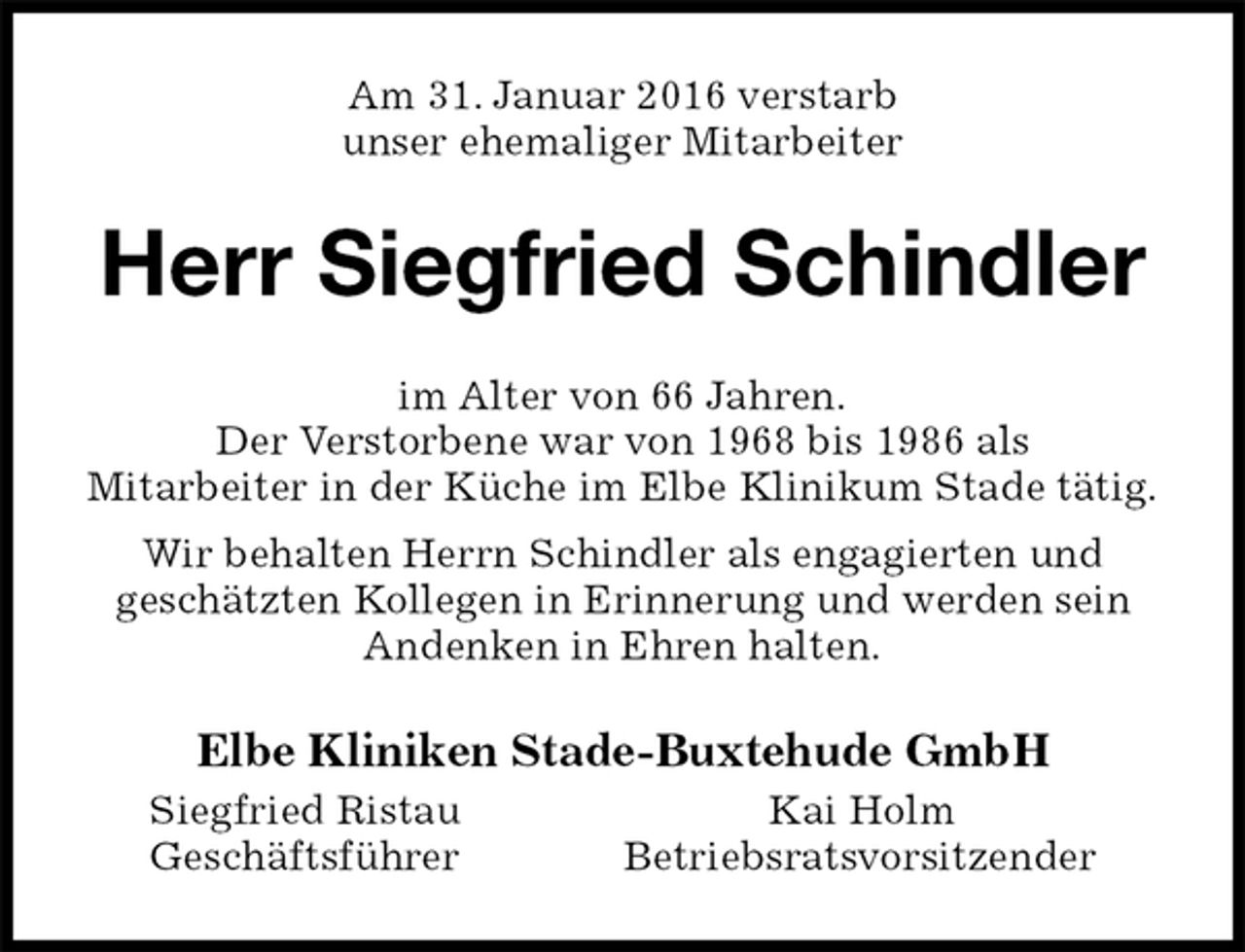 <p>Am 31. Januar 2016 verstarb<br />unser ehemaliger Mitarbeiter<br />Herr Siegfried Schindler<br />im Alter von 66 Jahren.<br />Der Verstorbene war von 1968 bis 1986 als<br />Mitarbeiter in der Küche im Elbe Klinikum Stade tätig.<br />Wir behalten Herrn Schindler als engagierten und<br />geschätzten Kollegen in Erinnerung und werden sein Andenken in Ehren halten.<br />Elbe Kliniken Stade-Buxtehude GmbH<br />Siegfried Ristau Kai Holm<br />Geschäftsführer Betriebsratsvorsitzender</p>