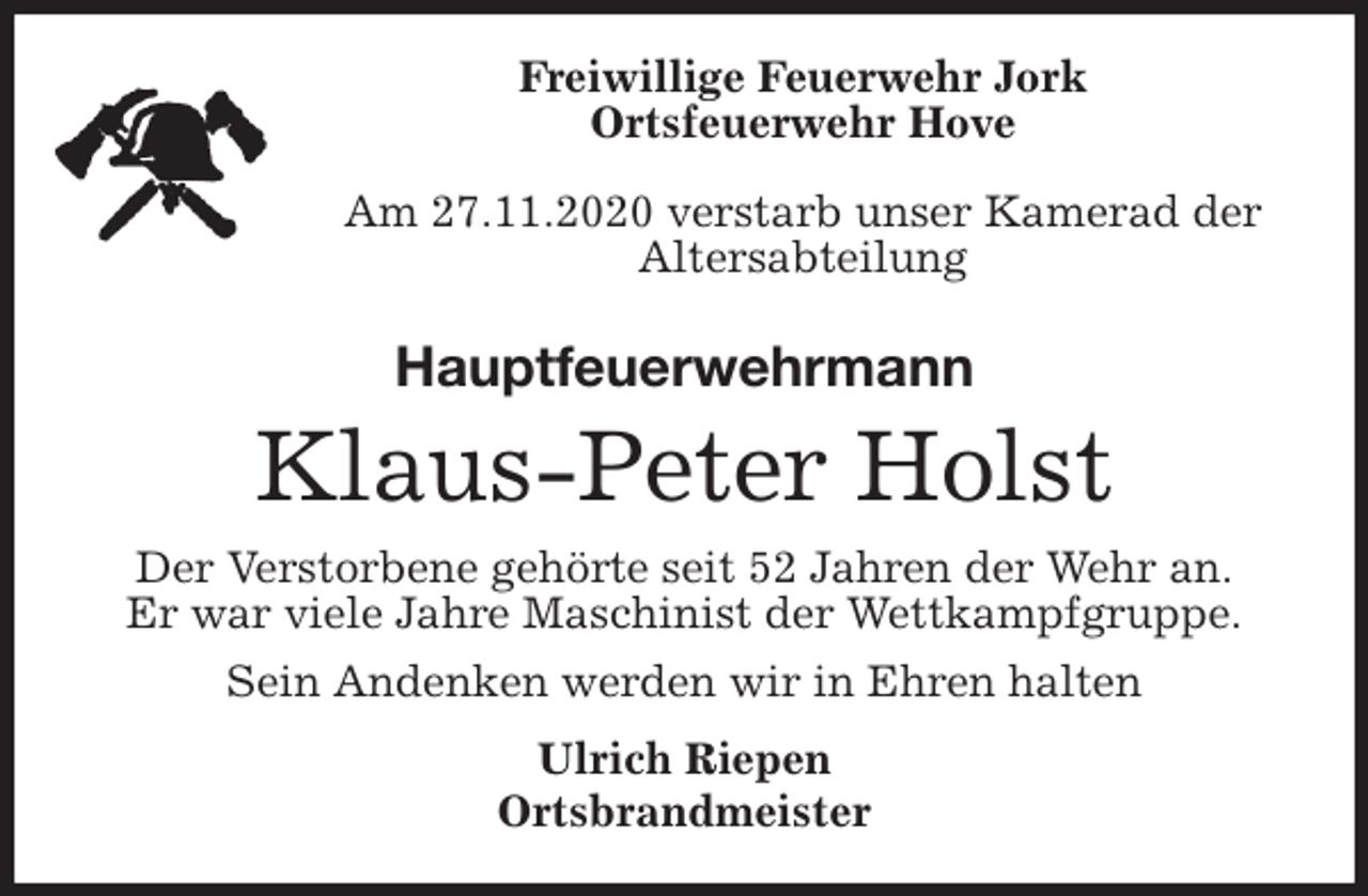 <p>Freiwillige Feuerwehr Jork<br />Ortsfeuerwehr Hove</p>
<p>Am 27.11.2020 verstarb unser Kamerad der Altersabteilung<br />Hauptfeuerwehrmann<br />Klaus-Peter Holst<br />Der Verstorbene gehörte seit 52 Jahren der Wehr an.<br />Er war viele Jahre Maschinist der Wettkampfgruppe.<br />Sein Andenken werden wir in Ehren halten<br />Ulrich Riepen<br />Ortsbrandmeister</p>