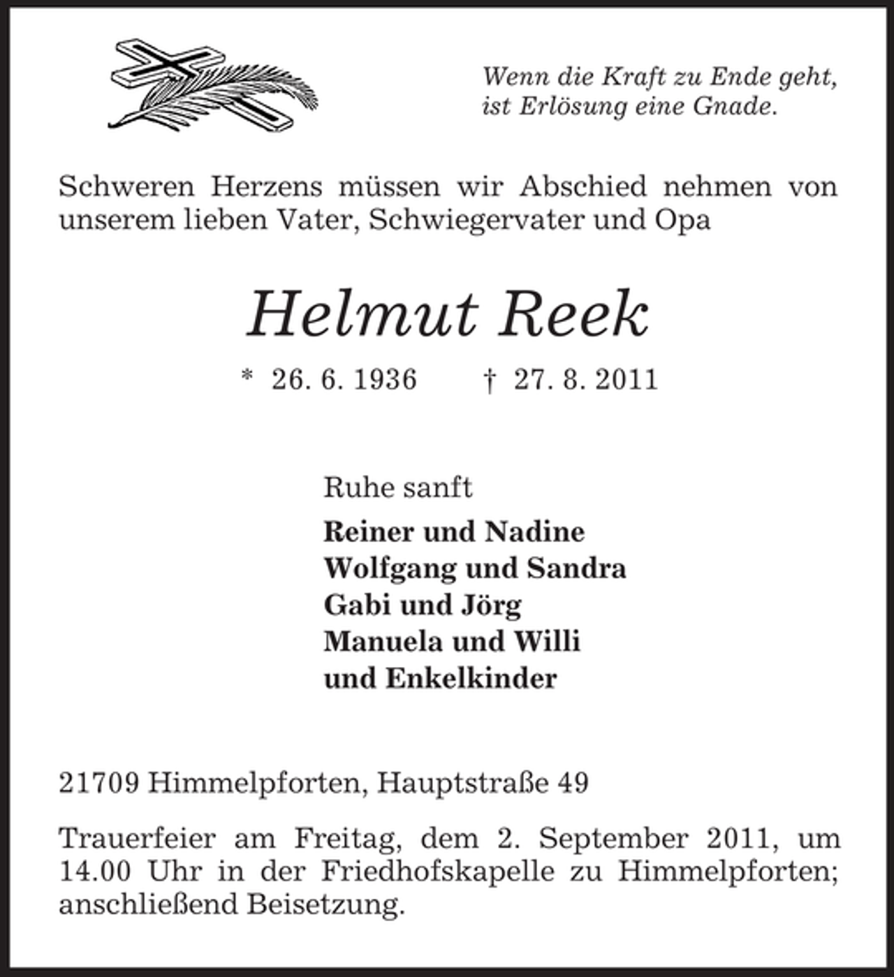 <p>Wenn die Kraft zu Ende geht,<br />ist Erlösung eine Gnade.</p><p>Schweren Herzens müssen wir Abschied nehmen von<br />unserem lieben Vater, Schwiegervater und Opa</p><p>Helmut Reek<br />* 26. 6. 1936</p><p>† 27. 8. 2011</p><p>Ruhe sanft<br />Reiner und Nadine<br />Wolfgang und Sandra<br />Gabi und Jörg<br />Manuela und Willi<br />und Enkelkinder</p><p>21709 Himmelpforten, Hauptstraße 49<br />Trauerfeier am Freitag, dem 2. September 2011, um<br />14.00 Uhr in der Friedhofskapelle zu Himmelpforten;<br />anschließend Beisetzung.</p>