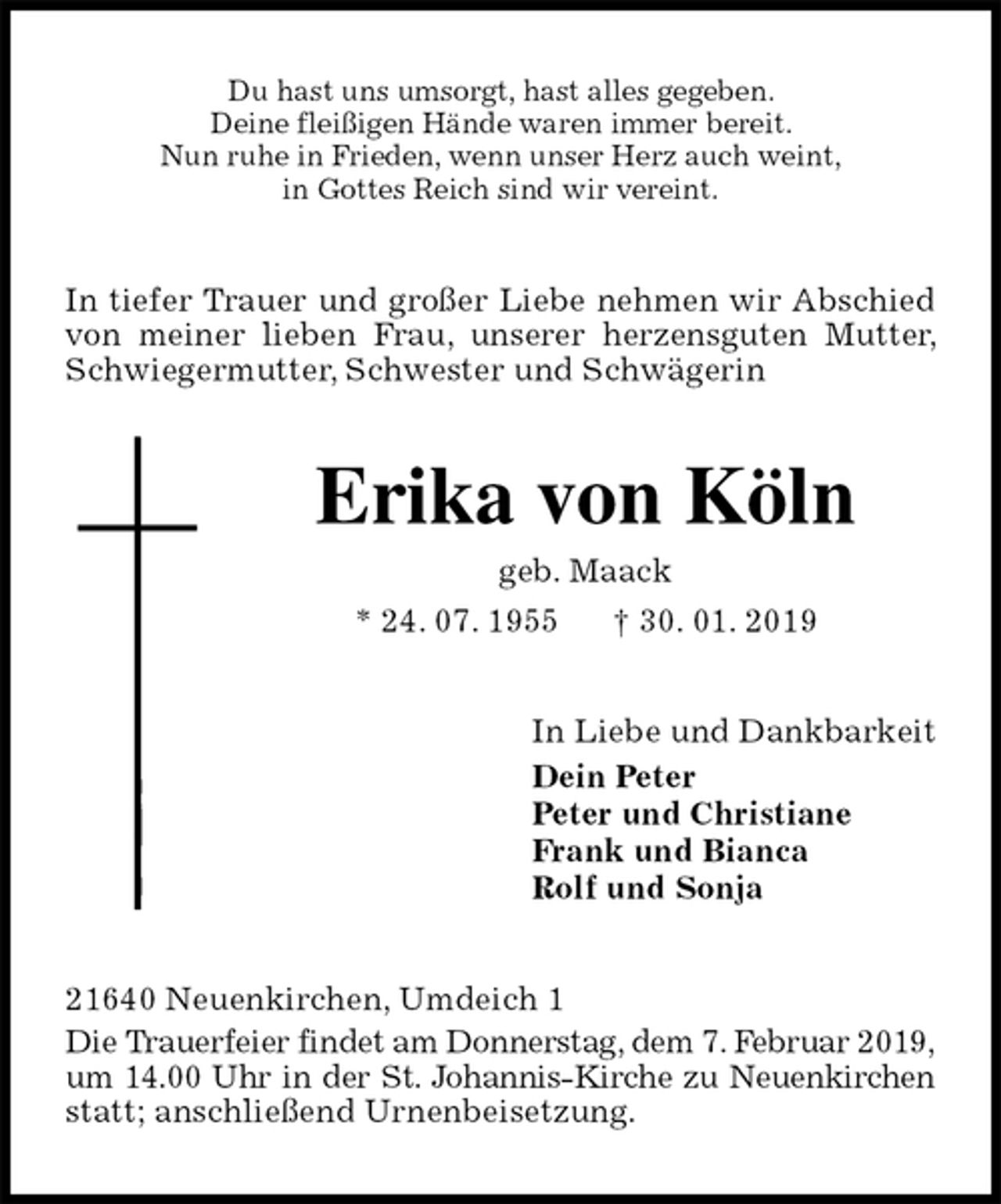 <p>Du hast uns umsorgt, hast alles gegeben.<br />Deine fleißigen Hände waren immer bereit.<br />Nun ruhe in Frieden, wenn unser Herz auch weint,<br />in Gottes Reich sind wir vereint.<br />In tiefer Trauer und großer Liebe nehmen wir Abschied von meiner lieben Frau, unserer herzensguten Mutter, Schwiegermutter, Schwester und Schwägerin<br />Erika von Köln<br />geb. Maack<br />* 24. 07. 1955 † 30. 01. 2019<br />In Liebe und Dankbarkeit<br />Dein Peter<br />Peter und Christiane<br />Frank und Bianca<br />Rolf und Sonja<br />21640 Neuenkirchen, Umdeich 1<br />Die Trauerfeier findet am Donnerstag, dem 7. Februar 2019,<br />um 14.00 Uhr in der St. Johannis-Kirche zu Neuenkirchen<br />statt; anschließend Urnenbeisetzung.</p>