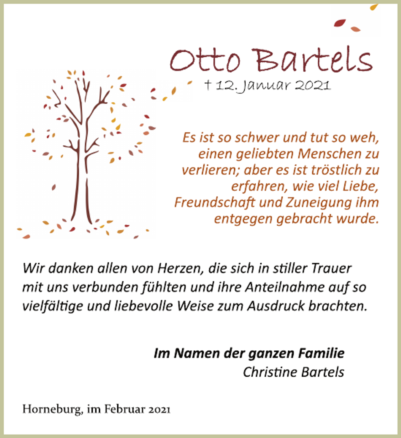 <p>Otto Bartels<br />† 12. Januar 2021<br />Es ist so schwer und tut so weh,<br />einen geliebten Menschen zu<br />verlieren; aber es ist tröstlich zu<br />erfahren, wie viel Liebe,<br />Freundschaft und Zuneigung ihm<br />entgegen gebracht wurde.<br />Wir danken allen von Herzen, die sich in stiller Trauer<br />mit uns verbunden fühlten und ihre Anteilnahme auf so<br />vielfältige und liebevolle Weise zum Ausdruck brachten.<br />Im Namen der ganzen Familie<br />Christine Bartels<br />Horneburg, im Februar 2021</p>