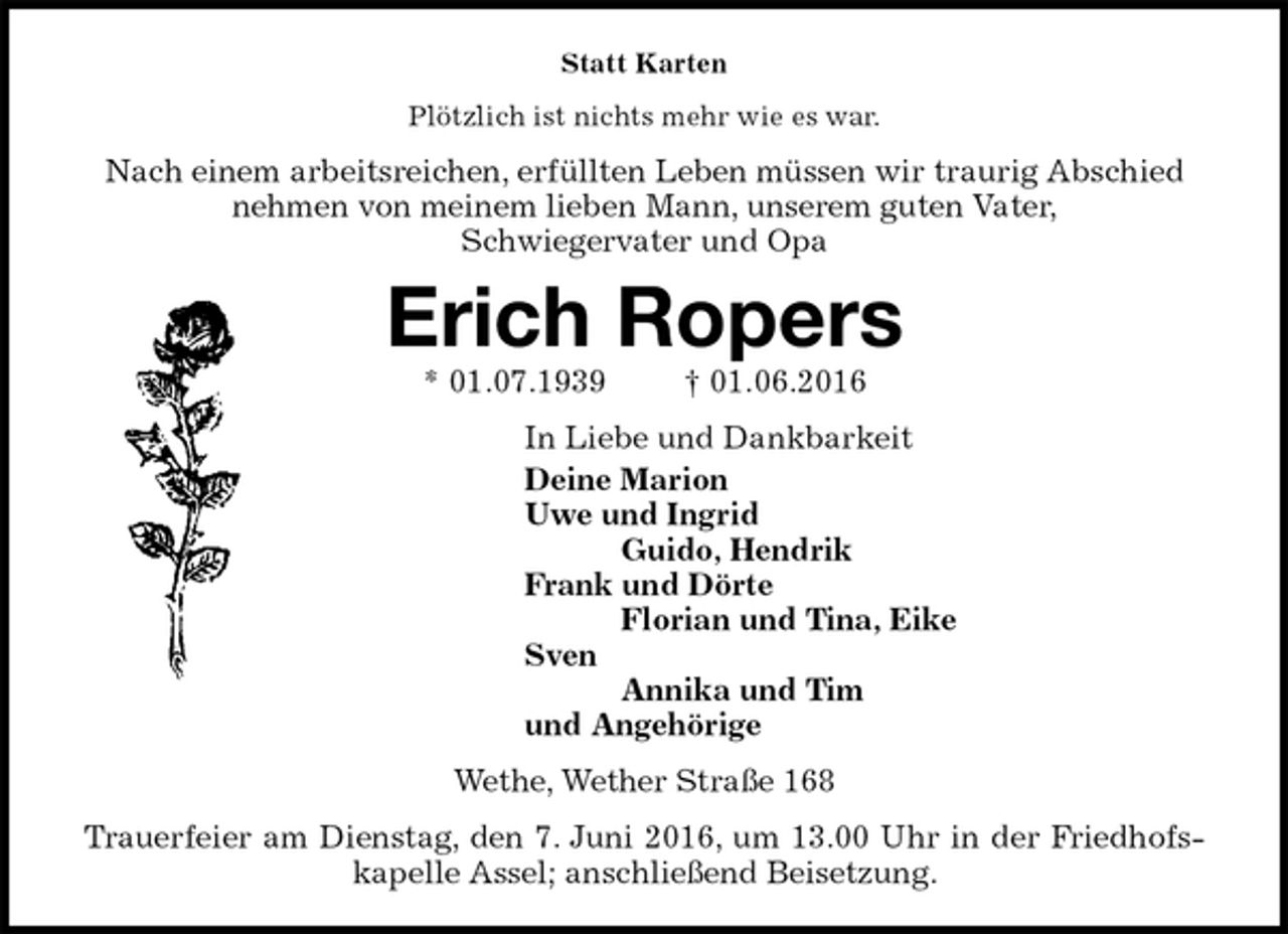 <p>Statt Karten<br />Plötzlich ist nichts mehr wie es war.<br />Nach einem arbeitsreichen, erfüllten Leben müssen wir traurig Abschied<br />nehmen von meinem lieben Mann, unserem guten Vater,<br />Schwiegervater und Opa<br />Erich Ropers<br />* 01.07.1939 † 01.06.2016<br />In Liebe und Dankbarkeit<br />Deine Marion<br />Uwe und Ingrid<br />Guido, Hendrik<br />Frank und Dörte<br />Florian und Tina, Eike<br />Sven<br />Annika und Tim<br />und Angehörige<br />Wethe, Wether Straße 168<br />Trauerfeier am Dienstag, den 7. Juni 2016, um 13.00 Uhr in der Friedhofs-<br />kapelle Assel; anschließend Beisetzung.</p>