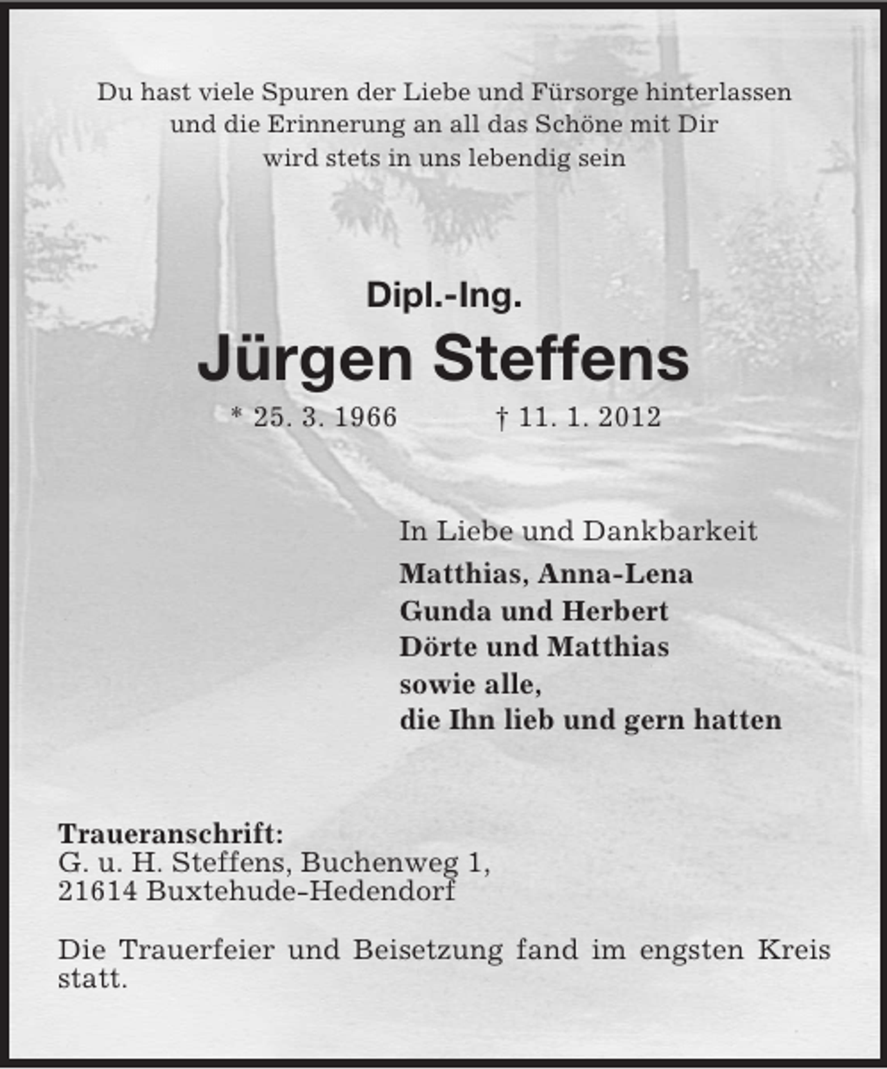 <p>Du hast viele Spuren der Liebe und Fürsorge hinterlassen<br />und die Erinnerung an all das Schöne mit Dir<br />wird stets in uns lebendig sein</p><p>Dipl.-Ing.</p><p>Jürgen Steffens<br />* 25. 3. 1966</p><p>† 11. 1. 2012</p><p>In Liebe und Dankbarkeit<br />Matthias, Anna-Lena<br />Gunda und Herbert<br />Dörte und Matthias<br />sowie alle,<br />die Ihn lieb und gern hatten</p><p>Traueranschrift:<br />G. u. H. Steffens, Buchenweg 1,<br />21614 Buxtehude-Hedendorf<br />Die Trauerfeier und Beisetzung fand im engsten Kreis<br />statt.</p>