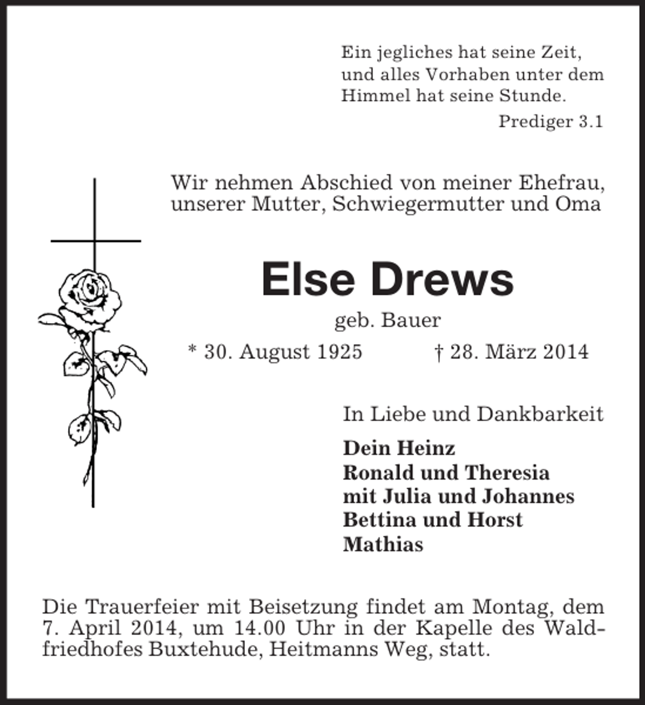 <p>Ein jegliches hat seine Zeit,<br />und alles Vorhaben unter dem<br />Himmel hat seine Stunde.<br />Prediger 3.1<br />Wir nehmen Abschied von meiner Ehefrau, unserer Mutter, Schwiegermutter und Oma<br />Else Drews<br />geb. Bauer<br />* 30. August 1925 † 28. März 2014<br />In Liebe und Dankbarkeit<br />Dein Heinz<br />Ronald und Theresia<br />mit Julia und Johannes<br />Bettina und Horst<br />Mathias<br />Die Trauerfeier mit Beisetzung findet am Montag, dem 7. April 2014, um 14.00 Uhr in der Kapelle des Waldfriedhofes Buxtehude, Heitmanns Weg, statt.</p>