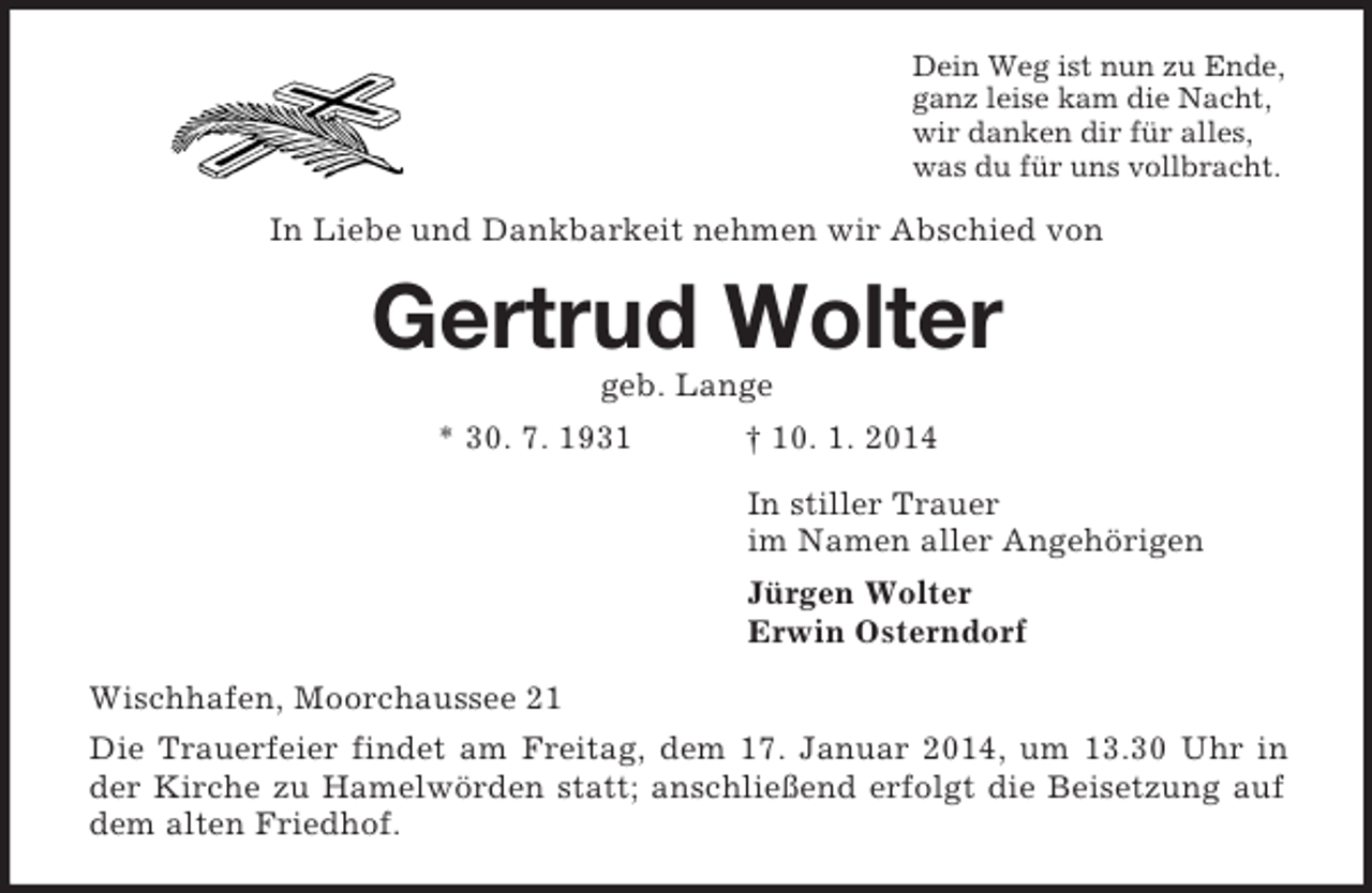 <p>Dein Weg ist nun zu Ende,<br />ganz leise kam die Nacht,<br />wir danken dir für alles,<br />was du für uns vollbracht.<br />In Liebe und Dankbarkeit nehmen wir Abschied von<br />Gertrud Wolter<br />geb. Lange<br />* 30. 7. 1931 † 10. 1. 2014<br />In stiller Trauer<br />im Namen aller Angehörigen<br />Jürgen Wolter<br />Erwin Osterndorf<br />Wischhafen, Moorchaussee 21<br />Die Trauerfeier findet am Freitag, dem 17. Januar 2014, um 13.30 Uhr in der Kirche zu Hamelwörden statt; anschließend erfolgt die Beisetzung auf dem alten Friedhof.</p>