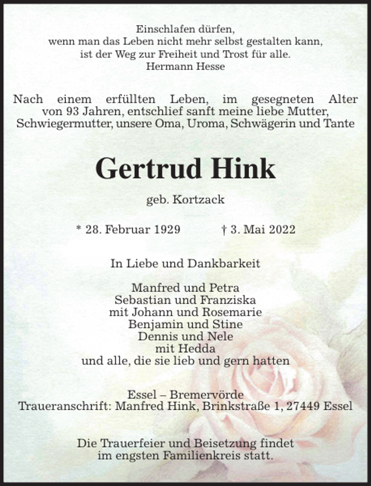 <p>Einschlafen dürfen,<br />wenn man das Leben nicht mehr selbst gestalten kann,<br />ist der Weg zur Freiheit und Trost für alle.<br />Hermann Hesse<br />Nach einem erfüllten Leben, im gesegneten Alter<br />von 93 Jahren, entschlief sanft meine liebe Mutter,<br />Schwiegermutter, unsere Oma, Uroma, Schwägerin und Tante<br />Gertrud Hink<br />geb. Kortzack</p>
<p>* 28. Februar 1929 † 3. Mai 2022<br />In Liebe und Dankbarkeit</p>
<p>Manfred und Petra<br />Sebastian und Franziska<br />mit Johann und Rosemarie<br />Benjamin und Stine<br />Dennis und Nele<br />mit Hedda<br />und alle, die sie lieb und gern hatten<br />Essel - Bremervörde<br />Traueranschrift: Manfred Hink, Brinkstraße 1, 27449 Essel</p>
<p>Die Trauerfeier und Beisetzung findet<br />im engsten Familienkreis statt.</p>