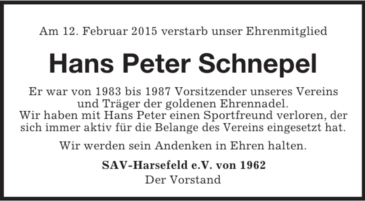 <p>Am 12. Februar 2015 verstarb unser Ehrenmitglied<br />Hans Peter Schnepel<br />Er war von 1983 bis 1987 Vorsitzender unseres Vereins und Träger der goldenen Ehrennadel.<br />Wir haben mit Hans Peter einen Sportfreund verloren, der sich immer aktiv für die Belange des Vereins eingesetzt hat.<br />Wir werden sein Andenken in Ehren halten.<br />SAV-Harsefeld e.V. von 1962<br />Der Vorstand</p>