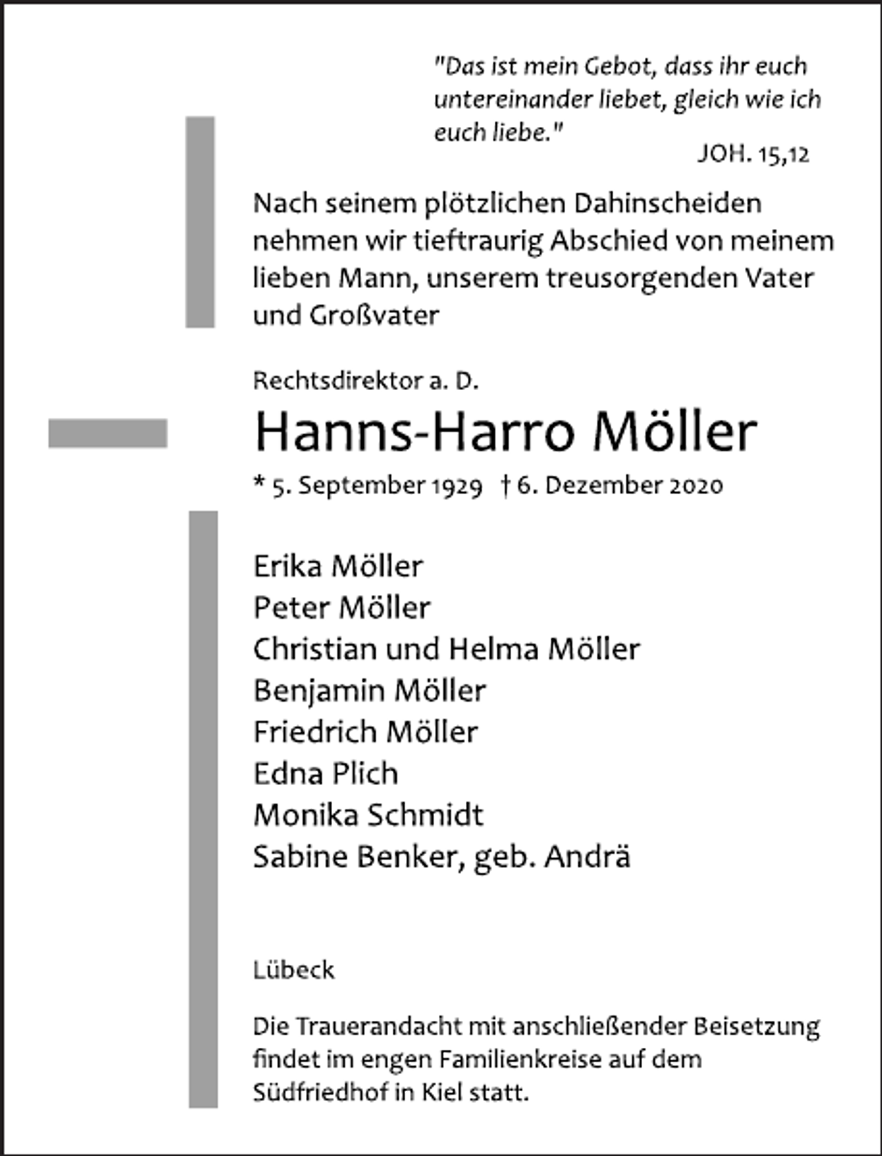 <p>"Das ist mein Gebot, dass ihr euch<br />untereinander liebet, gleich wie ich<br />euch liebe."<br />JOH. 15,12<br />Nach seinem plötzlichen Dahinscheiden<br />nehmen wir tieftraurig Abschied von meinem<br />lieben Mann, unserem treusorgenden Vater<br />und Großvater<br />Rechtsdirektor a. D.<br />Hanns Harro Möller<br />* 5. September 1929 † 6. Dezember 2020<br />Erika Möller<br />Peter Möller<br />Christian und Helma Möller<br />Benjamin Möller<br />Friedrich Möller<br />Edna Plich<br />Monika Schmidt<br />Sabine Benker, geb. Andrä<br />Lübeck<br />Die Trauerandacht mit anschließender Beisetzung<br />findet im engen Familienkreise auf dem<br />Südfriedhof in Kiel statt.</p>