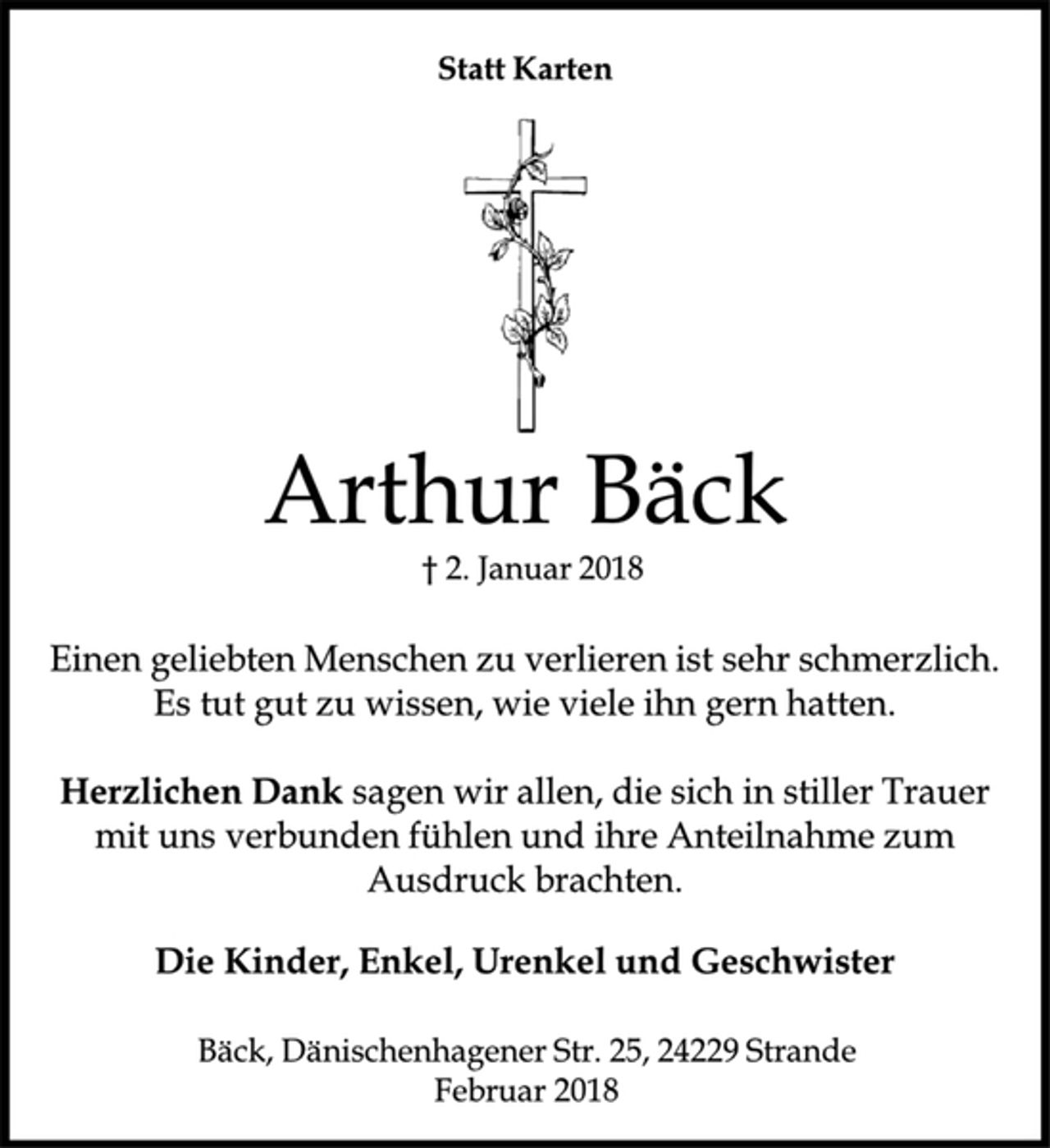 <p>Statt Karten<br />Arthur Bäck<br />† 2. Januar 2018<br />Einen geliebten Menschen zu verlieren ist sehr schmerzlich.<br />Es tut gut zu wissen, wie viele ihn gern hatten.<br />Herzlichen Dank sagen wir allen, die sich in stiller Trauer<br />mit uns verbunden fühlen und ihre Anteilnahme zum<br />Ausdruck brachten.<br />Die Kinder, Enkel, Urenkel und Geschwister<br />Bäck, DänischenhagenerStr. 25, 24229 Strande<br />Februar 2018</p>