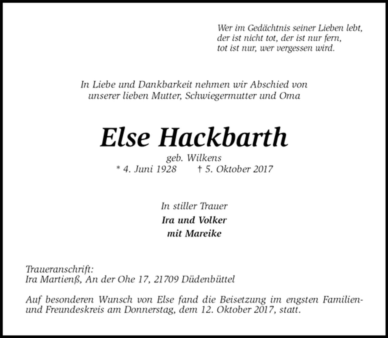 <p>Wer im Gedächtnis seiner Lieben lebt,<br />der ist nicht tot, der ist nur fern,<br />tot ist nur, wer vergessen wird.<br />In Liebe und Dankbarkeit nehmen wir Abschied von<br />unserer lieben Mutter, Schwiegermutter und Oma<br />Else Hackbarth<br />geb. Wilkens<br />* 4. Juni 1928 † 5. Oktober 2017<br />In stiller Trauer<br />Ira und Volker<br />mit Mareike<br />Traueranschrift:<br />Ira Martienß, An der Ohe 17, 21709 Düdenbüttel</p><p>Auf besonderen Wunsch von Else fand die Beisetzung im engsten Familien- und Freundeskreis am Donnerstag, dem 12. Oktober 2017, statt.</p>