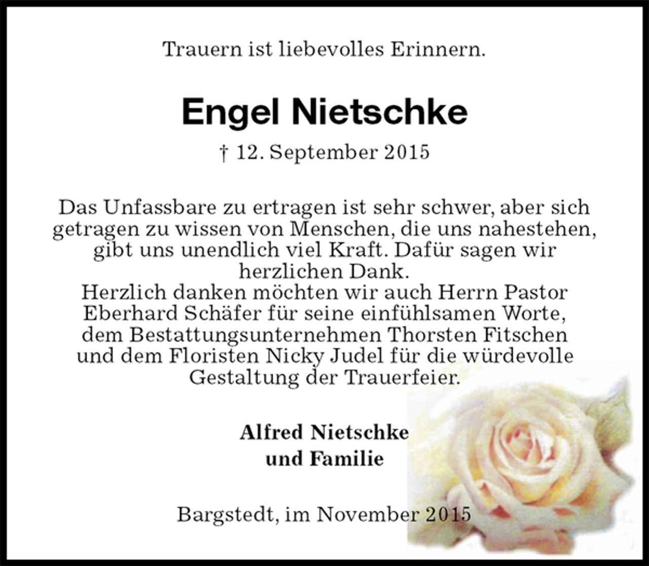 <p>Trauern ist liebevolles Erinnern.<br />Engel Nietschke<br />† 12. September 2015<br />Das Unfassbare zu ertragen ist sehr schwer, aber sich<br />getragen zu wissen von Menschen, die uns nahestehen,<br />gibt uns unendlich viel Kraft. Dafür sagen wir<br />herzlichen Dank.<br />Herzlich danken möchten wir auch Herrn Pastor<br />Eberhard Schäfer für seine einfühlsamen Worte,<br />dem Bestattungsunternehmen Thorsten Fitschen<br />und dem Floristen Nicky Judel für die würdevolle<br />Gestaltung der Trauerfeier.<br />Alfred Nietschke<br />und Familie<br />Bargstedt, im November 2015</p>
