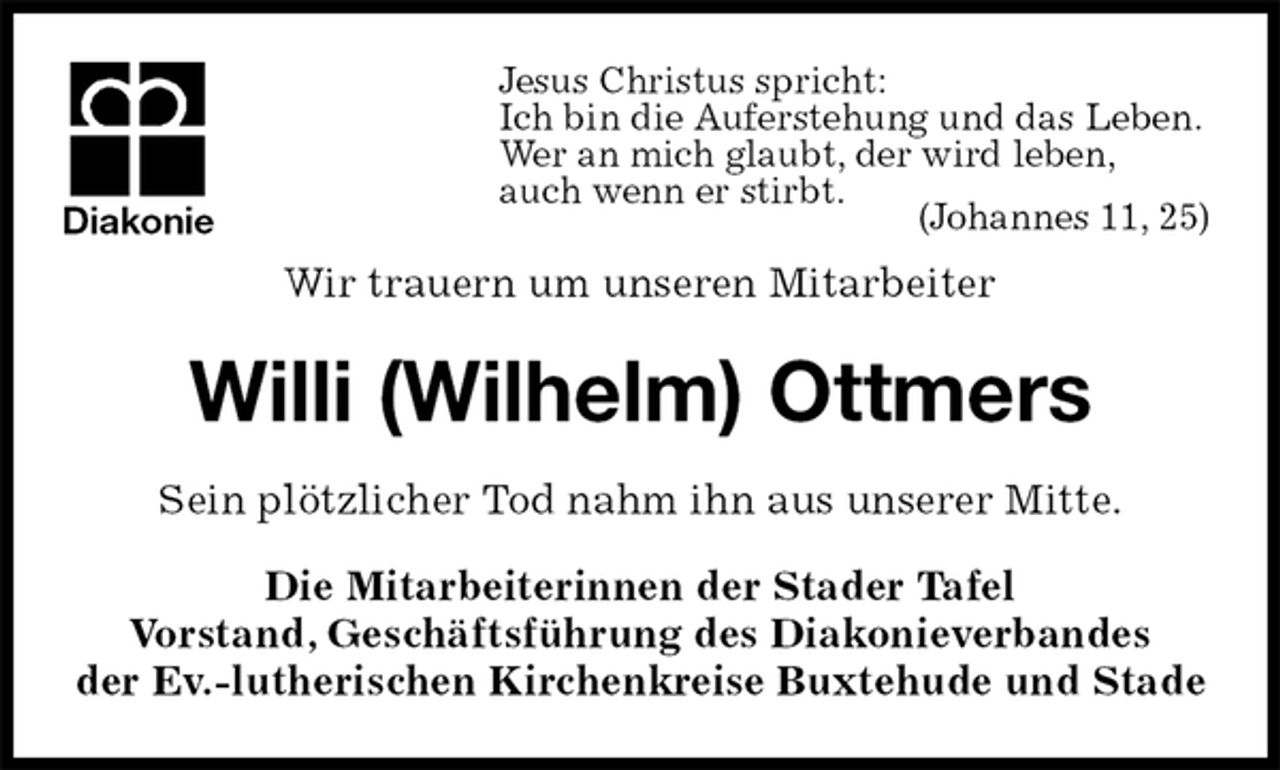 <p>Jesus Christus spricht:<br />Ich bin die Auferstehung und das Leben.<br />Wer an mich glaubt, der wird leben,<br />auch wenn er stirbt.<br />(Johannes 11, 25)<br />Wir trauern um unseren Mitarbeiter<br />Willi (Wilhelm) Ottmers<br />Sein plötzlicher Tod nahm ihn aus unserer Mitte.<br />Die Mitarbeiterinnen der Stader Tafel<br />Vorstand, Geschäftsführung des Diakonieverbandes<br />der Ev.-lutherischen Kirchenkreise Buxtehude und Stade<br />Diakonie</p>