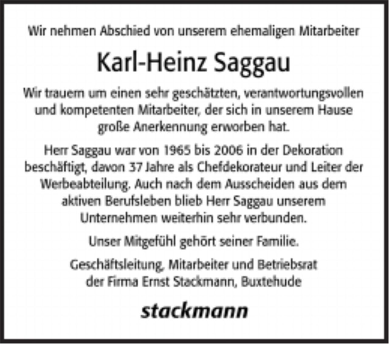 <p>Wir nehmen Abschied von unserem ehemaligen Mitarbeiter<br />Karl-Heinz Saggau<br />Wir trauern um einen sehr geschätzten, verantwortungsvollen und kompetenten Mitarbeiter, der sich in unserem Hause große Anerkennung erworben hat.<br />Herr Saggau war von 1965 bis 2006 in der Dekoration beschäftigt, davon 37 Jahre als Chefdekorateur und Leiter der Werbeabteilung.<br />Auch nach dem Ausscheiden aus dem aktiven Berufsleben blieb Herr Saggau unserem Unternehmen weiterhin sehr verbunden.<br />Unser Mitgefühl gehört seiner Familie.<br />Geschäftsleitung, Mitarbeiter und Betriebsrat<br />der Firma Ernst Stackmann, Buxtehude<br />stackmann</p>