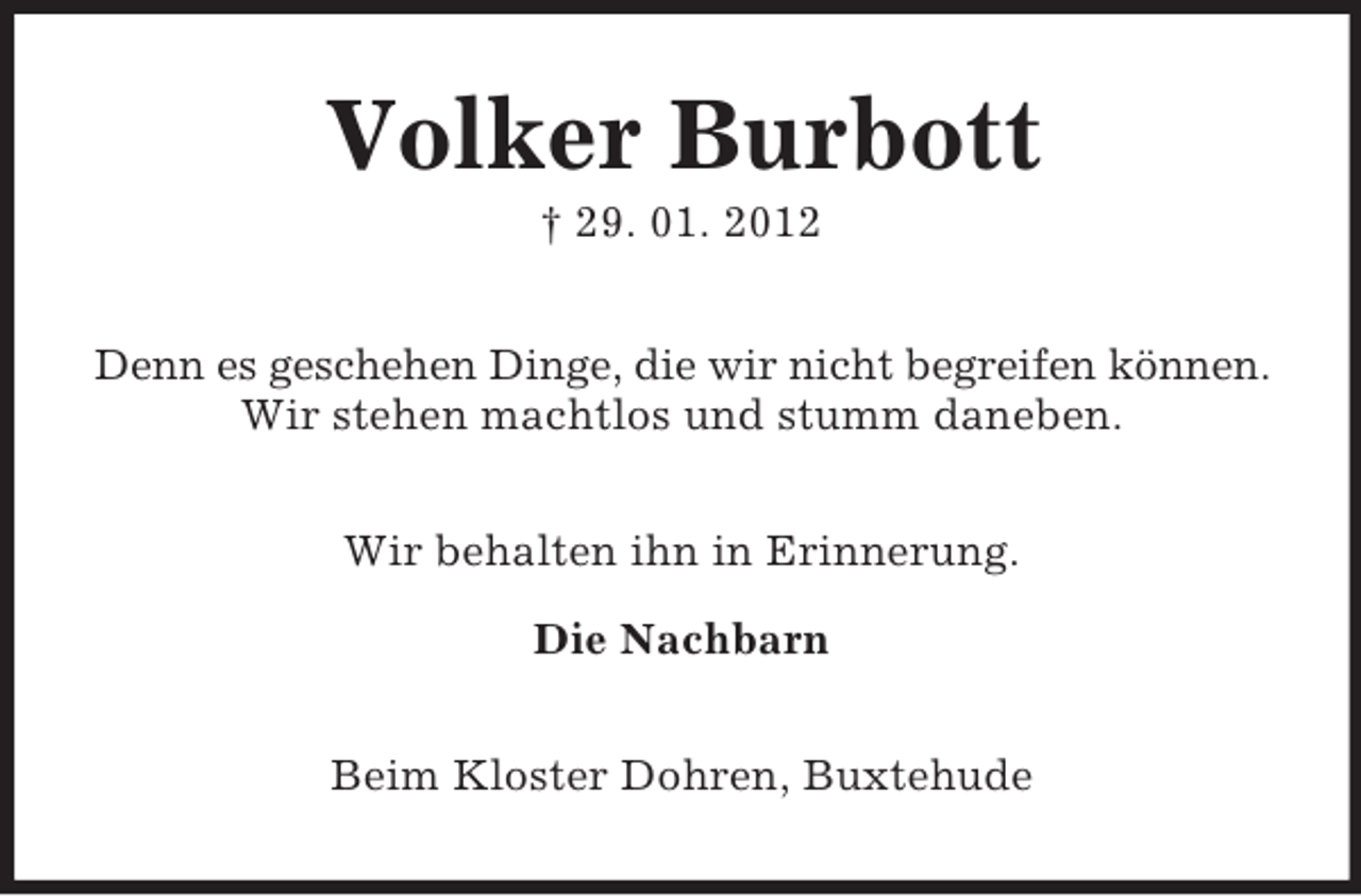 <p>Volker Burbott<br />† 29. 01. 2012<br />Denn es geschehen Dinge, die wir nicht begreifen können.<br />Wir stehen machtlos und stumm daneben.<br />Wir behalten ihn in Erinnerung.<br />Die Nachbarn<br />Beim Kloster Dohren, Buxtehude</p>