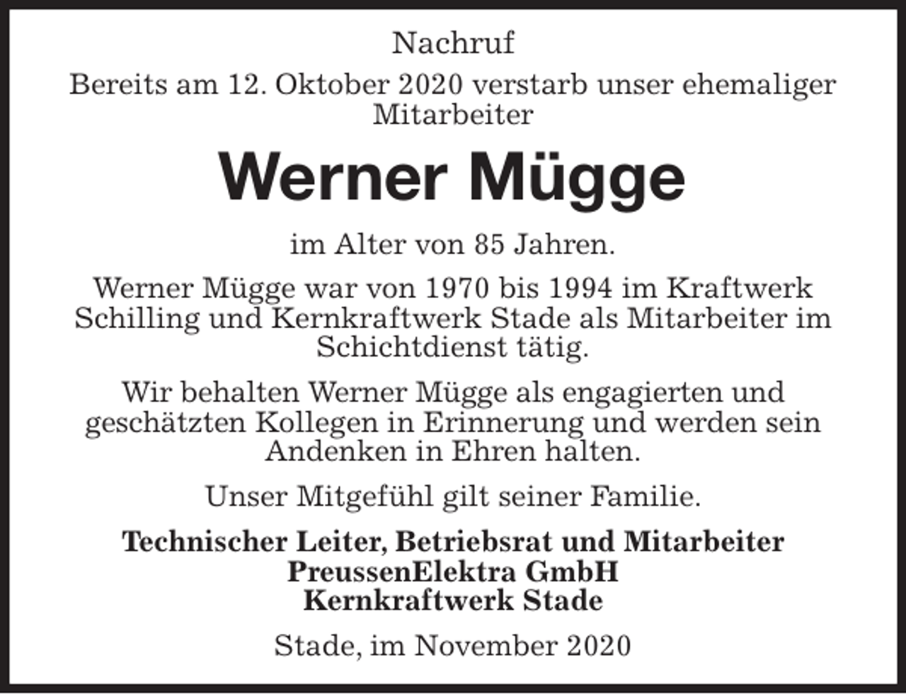 <p>Nachruf<br />Bereits am 12. Oktober 2020 verstarb unser ehemaliger<br />Mitarbeiter<br />Werner Mügge<br />im Alter von 85 Jahren.<br />Werner Mügge war von 1970 bis 1994 im Kraftwerk<br />Schilling und Kernkraftwerk Stade als Mitarbeiter im Schichtdienst tätig.<br />Wir behalten Werner Mügge als engagierten und<br />geschätzten Kollegen in Erinnerung und werden sein<br />Andenken in Ehren halten.<br />Unser Mitgefühl gilt seiner Familie.<br />Technischer Leiter, Betriebsrat und Mitarbeiter<br />PreussenElektra GmbH<br />Kernkraftwerk Stade</p>
<p>Stade, im November 2020</p>