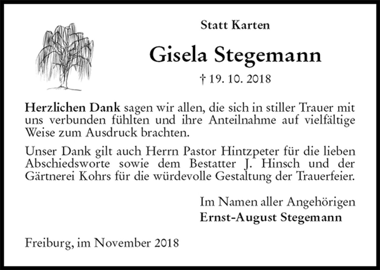 <p>Statt Karten<br />Gisela Stegemann<br />† 19. 10. 2018<br />Herzlichen Dank sagen wir allen, die sich in stiller Trauer mit uns verbunden fühlten und ihre Anteilnahme auf vielfältige Weise zum Ausdruck brachten.<br />Unser Dank gilt auch Herrn Pastor Hintzpeter für die lieben Abschiedsworte sowie dem Bestatter J. Hinsch und der<br />Gärtnerei Kohrs für die würdevolle Gestaltung der Trauerfeier.<br />Im Namen aller Angehörigen<br />Ernst-August Stegemann<br />Freiburg, im November 2018</p>