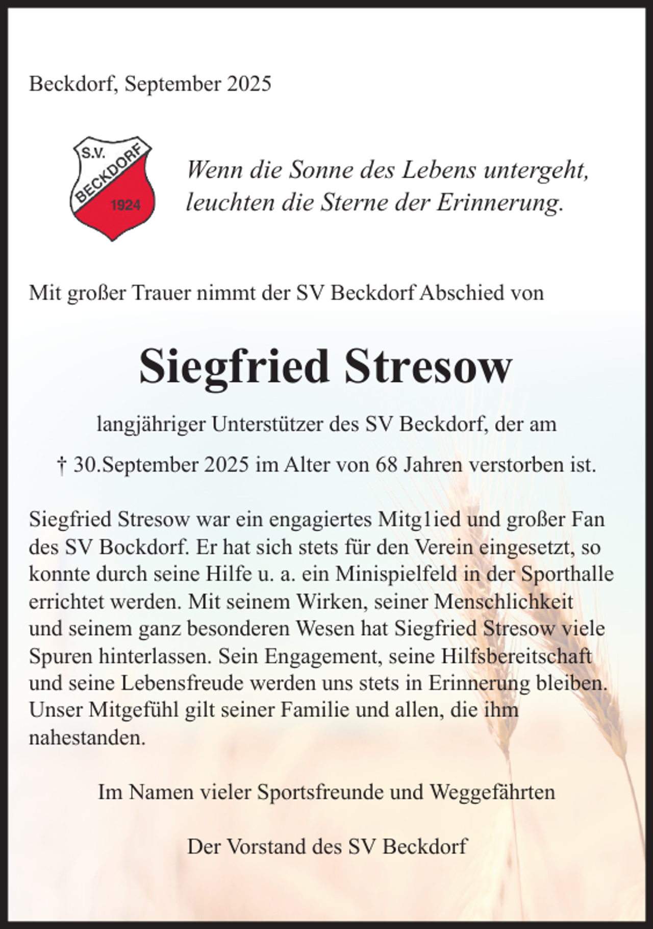 <p>Beckdorf, September 2025<br />Wenn die Sonne des Lebens untergeht,<br />leuchten die Sterne der Erinnerung.<br />Mit großer Trauer nimmt der SV Beckdorf Abschied von<br />Siegfried Stresow<br />langjähriger Unterstützer des SV Beckdorf, der am<br />+ 30.September 2025 im Alter von 68 Jahren verstorben ist.</p><p>Siegfried Stresow war ein engagiertes Mitg1ied und großer Fan des SV Bockdorf.<br />Er hat sich stets für den Verein eingesetzt, so konnte durch seine Hilfe u.a. ein<br />Minispielfeld in der Sporthalle errichtet werden. Mit seinem Wirken, seiner<br />Menschlichkeit und seinem ganz besonderen Wesen hat Siegfried Stresow viele<br />Spuren hinterlassen. Sein Engagement, seine Hilfsbereitschaft und seine<br />Lebensfreude werden uns stets in Erinnerung bleiben.<br />Unser Mitgefühl gilt seiner Familie und allen, die ihm nahestanden.<br />Im Namen vieler Sportsfreunde und Weggefährten<br />Der Vorstand des SV Beckdorf</p>