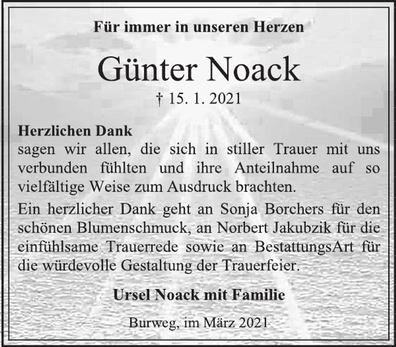 <p>Für immer in unseren Herzen<br />Günter Noack<br />† 15. 1. 2021<br />Herzlichen Dank<br />sagen wir allen, die sich in stiller Trauer mit uns verbunden fühlten und ihre Anteilnahme auf so vielfältige Weise zum Ausdruck brachten.<br />Ein herzlicher Dank geht an Sonja Borchers für den schönen Blumenschmuck, an Norbert Jakubzik für die einfühlsame Trauerrede sowie an BestattungsArt für die würdevolle Gestaltung der Trauerfeier.<br />Ursel Noack mit Familie<br />Burweg, im März 2021</p>