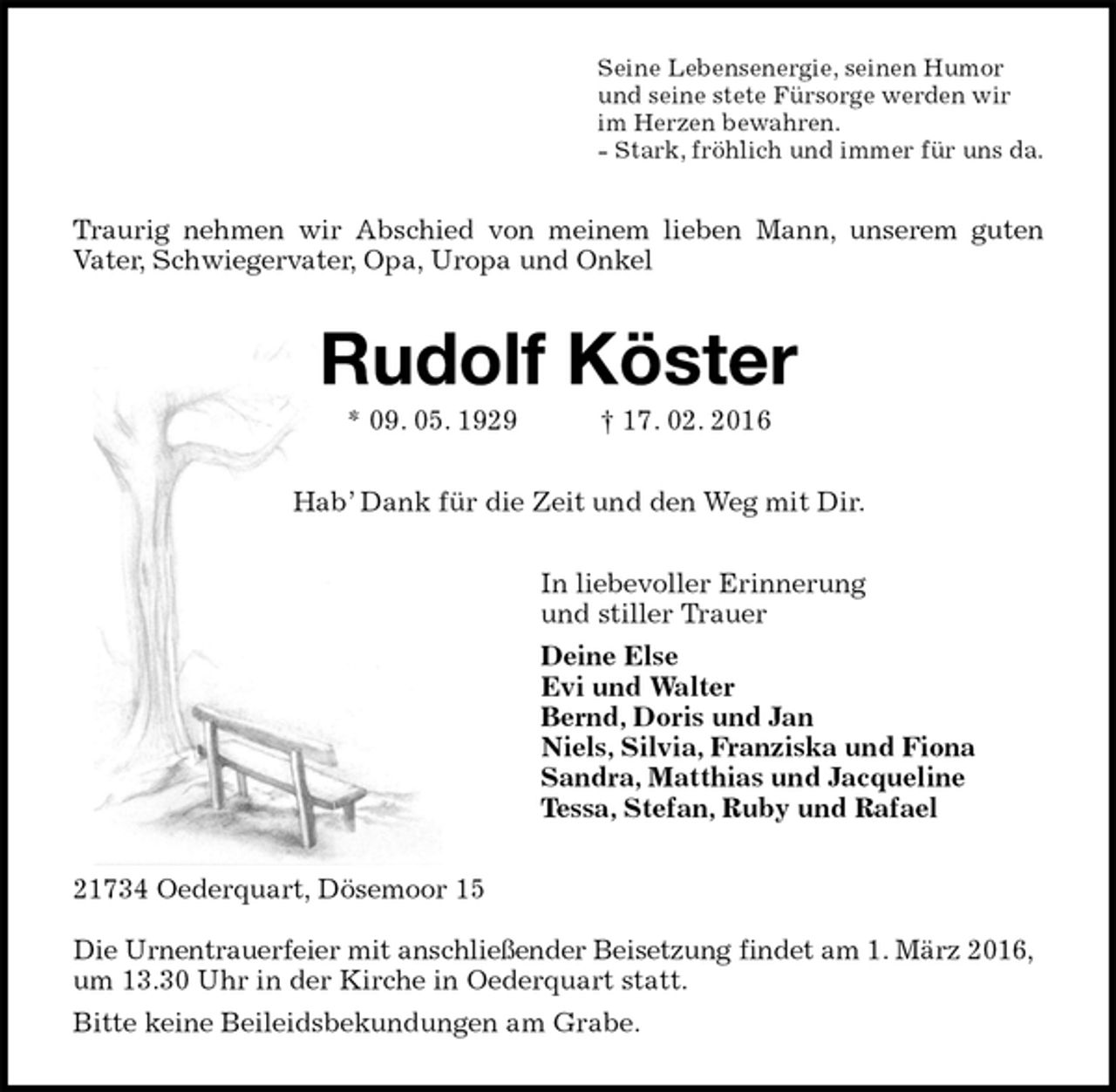 <p>Seine Lebensenergie, seinen Humor<br />und seine stete Fürsorge werden wir<br />im Herzen bewahren.<br />- Stark, fröhlich und immer für uns da.<br />Traurig nehmen wir Abschied von meinem lieben Mann, unserem guten<br />Vater, Schwiegervater, Opa, Uropa und Onkel<br />Rudolf Köster<br />* 09. 05. 1929 † 17. 02. 2016<br />Hab’ Dank für die Zeit und den Weg mit Dir.<br />In liebevoller Erinnerung<br />und stiller Trauer<br />Deine Else<br />Evi und Walter<br />Bernd, Doris und Jan<br />Niels, Silvia, Franziska und Fiona<br />Sandra, Matthias und Jacqueline<br />Tessa, Stefan, Ruby und Rafael<br />21734 Oederquart, Dösemoor 15</p>
<p>Die Urnentrauerfeier mit anschließender Beisetzung findet am 1. März 2016,<br />um 13.30 Uhr in der Kirche in Oederquart statt.<br />Bitte keine Beileidsbekundungen am Grabe.</p>