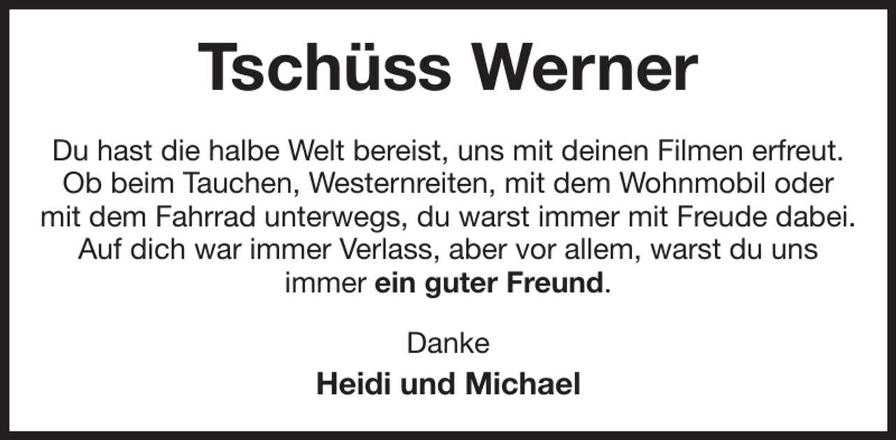 <p>Tschüss Werner<br />Du hast die halbe Welt bereist, uns mit deinen Filmen erfreut.<br />Ob beim Tauchen, Westernreiten, mit dem Wohnmobil oder<br />mit dem Fahrrad unterwegs, du warst immer mit Freude dabei.<br />Auf dich war immer Verlass, aber vor allem, warst du uns<br />immer ein guter Freund.<br />Danke<br />Heidi und Michael</p>