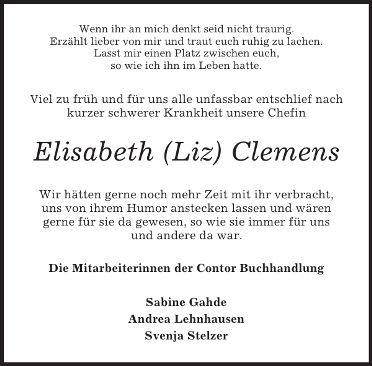 <p>Wenn ihr an mich denkt seid nicht traurig.<br />Erzählt lieber von mir und traut euch ruhig zu lachen.<br />Lasst mir einen Platz zwischen euch,<br />so wie ich ihn im Leben hatte.<br />Viel zu früh und für uns alle unfassbar entschlief nach kurzer schwerer Krankheit unsere Chefin<br />Elisabeth (Liz) Clemens<br />Wir hätten gerne noch mehr Zeit mit ihr verbracht,<br />uns von ihrem Humor anstecken lassen und wären<br />gerne für sie da gewesen, so wie sie immer für uns<br />und andere da war.<br />Die Mitarbeiterinnen der Contor Buchhandlung<br />Sabine Gahde<br />Andrea Lehnhausen<br />Svenja Stelzer</p>