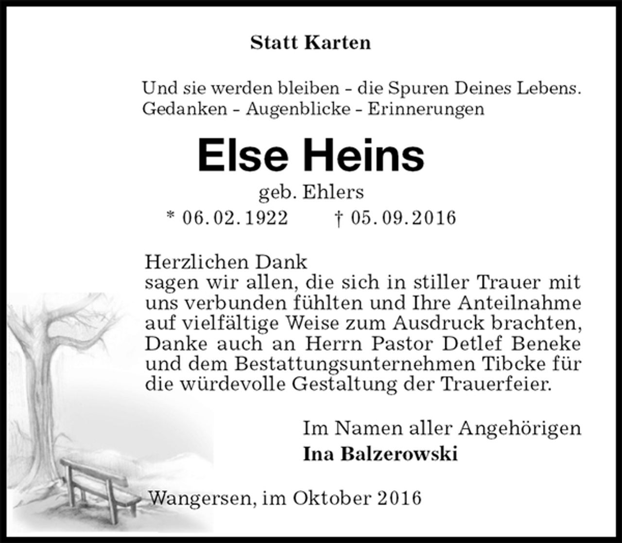 <p>Statt Karten<br />Und sie werden bleiben - die Spuren Deines Lebens.<br />Gedanken - Augenblicke - Erinnerungen<br />Else Heins<br />geb. Ehlers<br />* 06. 02. 1922 † 05. 09. 2016<br />Herzlichen Dank<br />sagen wir allen, die sich in stiller Trauer mit uns verbunden fühlten und Ihre Anteilnahme auf vielfältige Weise zum Ausdruck brachten, Danke auch an Herrn Pastor Detlef Beneke und dem Bestattungsunternehmen Tibcke für die würdevolle Gestaltung der Trauerfeier.<br />Im Namen aller Angehörigen<br />Ina Balzerowski<br />Wangersen, im Oktober 2016</p>