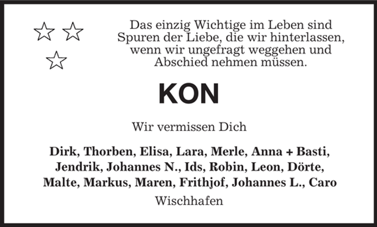 <p>Das einzig Wichtige im Leben sind<br />Spuren der Liebe, die wir hinterlassen,<br />wenn wir ungefragt weggehen und<br />Abschied nehmen müssen.</p><p>KON<br />Wir vermissen Dich<br />Dirk, Thorben, Elisa, Lara, Merle, Anna + Basti,<br />Jendrik, Johannes N., Ids, Robin, Leon, Dörte,<br />Malte, Markus, Maren, Frithjof, Johannes L., Caro<br />Wischhafen</p>