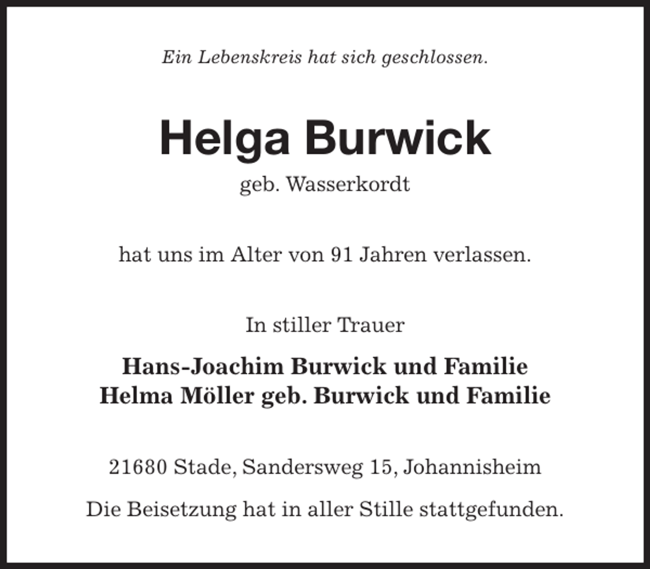 <p>Ein Lebenskreis hat sich geschlossen.<br />Helga Burwick<br />geb. Wasserkordt<br />hat uns im Alter von 91 Jahren verlassen.<br />In stiller Trauer</p>
<p>Hans-Joachim Burwick und Familie<br />Helma Möller geb. Burwick und Familie<br />21680 Stade, Sandersweg 15, Johannisheim<br />Die Beisetzung hat in aller Stille stattgefunden.</p>