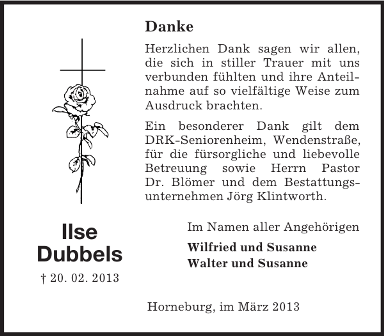 <p>Danke<br />Herzlichen Dank sagen wir allen,<br />die sich in stiller Trauer mit uns<br />verbunden fühlten und ihre Anteilnahme auf so vielfältige Weise zum<br />Ausdruck brachten.<br />Ein besonderer Dank gilt dem<br />DRK-Seniorenheim, Wendenstraße,<br />für die fürsorgliche und liebevolle<br />Betreuung sowie Herrn Pastor<br />Dr. Blömer und dem Bestattungsunternehmen Jörg Klintworth.</p><p>Ilse<br />Dubbels</p><p>Im Namen aller Angehörigen<br />Wilfried und Susanne<br />Walter und Susanne</p><p>† 20. 02. 2013<br />Horneburg, im März 2013</p>