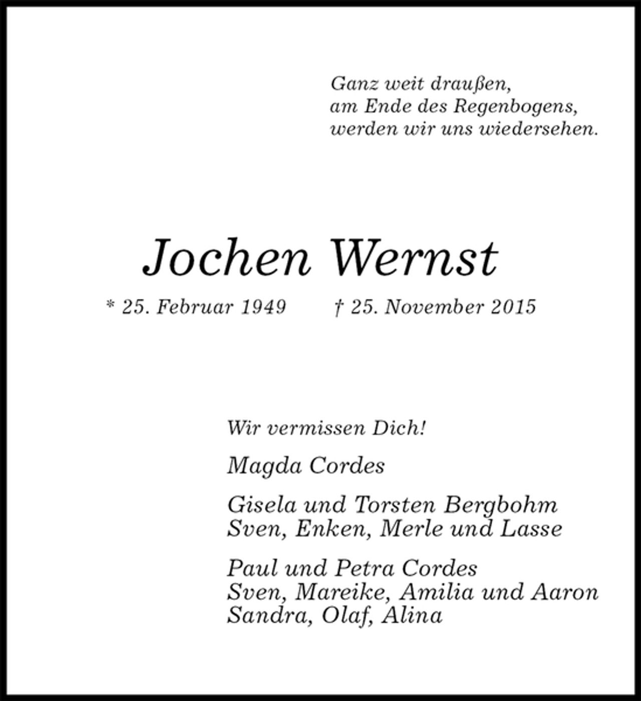 <p>Ganz weit draußen,<br />am Ende des Regenbogens,<br />werden wir uns wiedersehen.<br />Jochen Wernst<br />* 25. Februar 1949 † 25. November 2015<br />Wir vermissen Dich!<br />Magda Cordes<br />Gisela und Torsten Bergbohm<br />Sven, Enken, Merle und Lasse<br />Paul und Petra Cordes<br />Sven, Mareike, Amilia und Aaron<br />Sandra, Olaf, Alina</p>