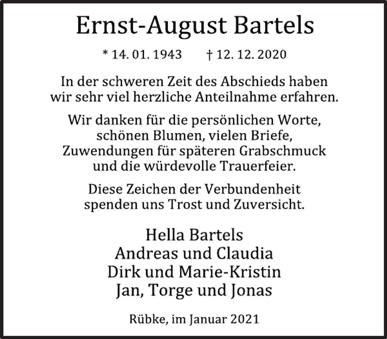 <p>Ernst-August Bartels<br />* 14. 01. 1943 † 12. 12. 2020<br />In der schweren Zeit des Abschieds haben<br />wir sehr viel herzliche Anteilnahme erfahren.<br />Wir danken für die persönlichen Worte,<br />schönen Blumen, vielen Briefe,<br />Zuwendungen für späteren Grabschmuck<br />und die würdevolle Trauerfeier.<br />Diese Zeichen der Verbundenheit<br />spenden uns Trost und Zuversicht.<br />Hella Bartels<br />Andreas und Claudia<br />Dirk und Marie-Kristin<br />Jan, Torge und Jonas<br />Rübke, im Januar 2021</p>